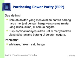 slide 48BAB 5 Perekonomian Terbuka
Purchasing Power Parity (PPP)
Dua definisi:
 Sebuah doktrin yang menyatakan bahwa barang
harus menjual dengan harga yang sama (mata
uang-disesuaikan) di semua negara.
 Kurs nominal menyesuaikan untuk menyamakan
biaya sekeranjang barang di seluruh negara.
Penalaran:
 arbitrase, hukum satu harga
 