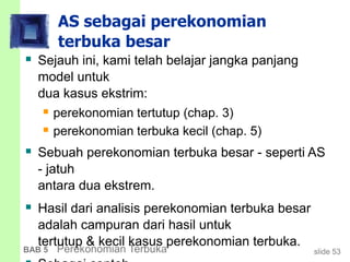 slide 53BAB 5 Perekonomian Terbuka
AS sebagai perekonomian
terbuka besar
 Sejauh ini, kami telah belajar jangka panjang
model untuk
dua kasus ekstrim:
 perekonomian tertutup (chap. 3)
 perekonomian terbuka kecil (chap. 5)
 Sebuah perekonomian terbuka besar - seperti AS
- jatuh
antara dua ekstrem.
 Hasil dari analisis perekonomian terbuka besar
adalah campuran dari hasil untuk
tertutup & kecil kasus perekonomian terbuka.
 