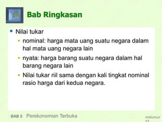 Bab Ringkasan
 Nilai tukar
 nominal: harga mata uang suatu negara dalam
hal mata uang negara lain
 nyata: harga barang suatu negara dalam hal
barang negara lain
 Nilai tukar riil sama dengan kali tingkat nominal
rasio harga dari kedua negara.
BAB 5 Perekonomian Terbuka meluncur
 