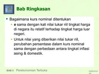 Bab Ringkasan
 Bagaimana kurs nominal ditentukan
 e sama dengan kali nilai tukar riil tingkat harga
di negara itu relatif terhadap tingkat harga luar
negeri.
 Untuk nilai yang diberikan nilai tukar riil,
perubahan persentase dalam kurs nominal
sama dengan perbedaan antara tingkat inflasi
asing & domestik.
BAB 5 Perekonomian Terbuka meluncur
 