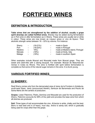 FORTIFIED WINES
DEFINITION & INTRODUCTION____________________

Table wines that are strengthened by the addition of alcohol, usually a grape
spirit (brandy) are called fortified wines. Brandy may be added during fermentation
as in Port wine or after fermentation as in Sherry. These wines are usually red or white
in colour. These wines are now known as Liqueur wines or vins de liqueur. Their
alcoholic strength varies between 16 – 22% by volume. For instance:

      Sherry        -      (16-21%)            -      made in Spain
      Port          -      (18-22%)            -      made in Portugal
      Madeira       -      18%)                -      made at Madeira island, Portugal
      Marsala       -      (18%)               -      made at Sicily, Italy
      Malaga        -      (18%)               -      made in southern Spain


Other examples include Muscat and Muscatel made from Muscat grape. They are
sweet and raisin-like with a strong bouquet. For example: Muscat de Beaumes-de-
Venise in Cotes du Rhone. This wine is fortified with spirit before fermentation is
complete so that some of the natural sugar remains in the wine. It is drunk young.


VARIOUS FORTIFIED WINES______________________

(i) SHERRY:
Real Sherry comes only from the demarcated area of Jerez de la Frontera in Andalucia,
south-west Spain. Jerez (pronounced Hereth), Sanlucar de Barrameda and Peurto de
Santa Maria are the centers of production.

Grapes: Listan Palomino, Pedro_Xeminez and Moscatel are used for the production of
Sherry. Palomino accounts for 85% of the yield and provides the base wine from which
all sherries are produced.

Soil: Three types of soil accommodate the vine. ALbariza is white, chalky and the best.
Barro is next best and is of heavy, mud clay. Arena is sandy soil, which is gradually
being used for crops other than the grape.



                                           1
 