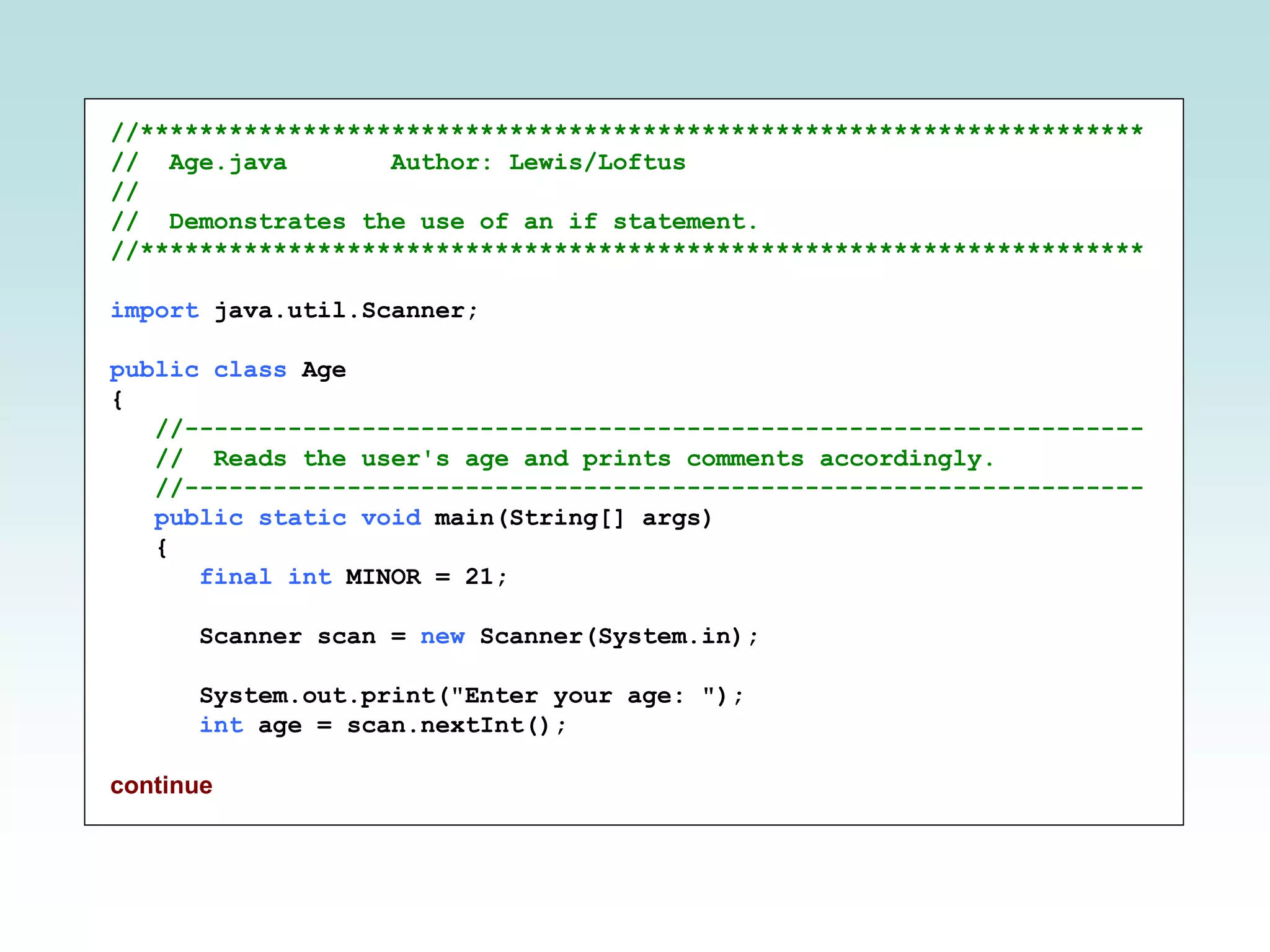//******************************************************************** // Age.java Author: Lewis/Loftus // // Demonstrates the use of an if statement. //******************************************************************** import java.util.Scanner; public class Age { //----------------------------------------------------------------- // Reads the user's age and prints comments accordingly. //----------------------------------------------------------------- public static void main(String[] args) { final int MINOR = 21; Scanner scan = new Scanner(System.in); System.out.print("Enter your age: "); int age = scan.nextInt(); continue 