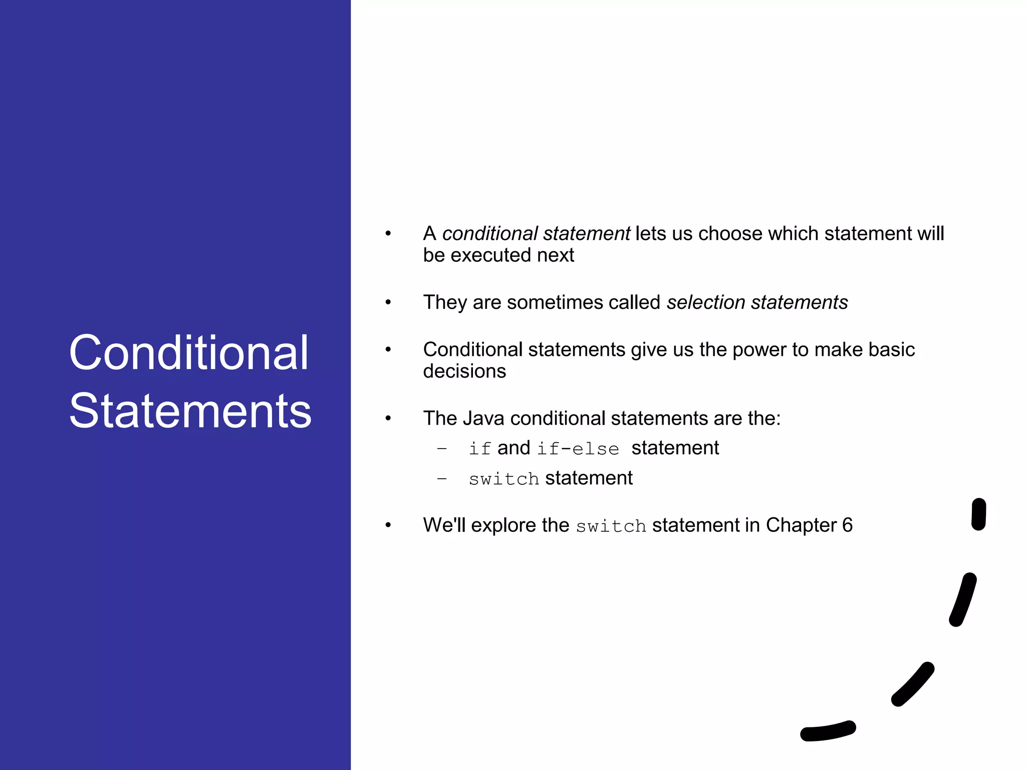 Conditional Statements • A conditional statement lets us choose which statement will be executed next • They are sometimes called selection statements • Conditional statements give us the power to make basic decisions • The Java conditional statements are the: – if and if-else statement – switch statement • We'll explore the switch statement in Chapter 6 