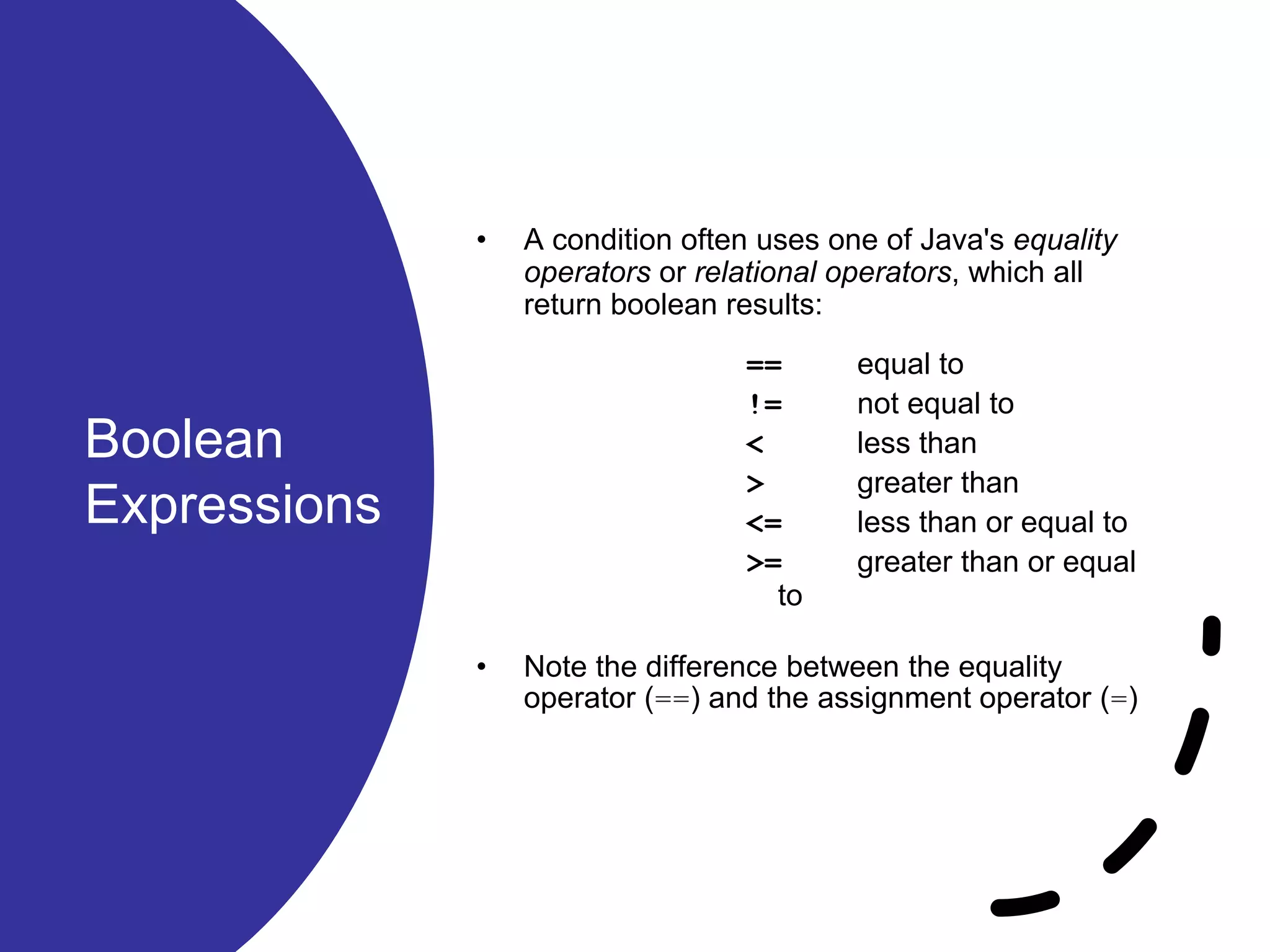 Boolean Expressions • A condition often uses one of Java's equality operators or relational operators, which all return boolean results: == equal to != not equal to < less than > greater than <= less than or equal to >= greater than or equal to • Note the difference between the equality operator (==) and the assignment operator (=) 