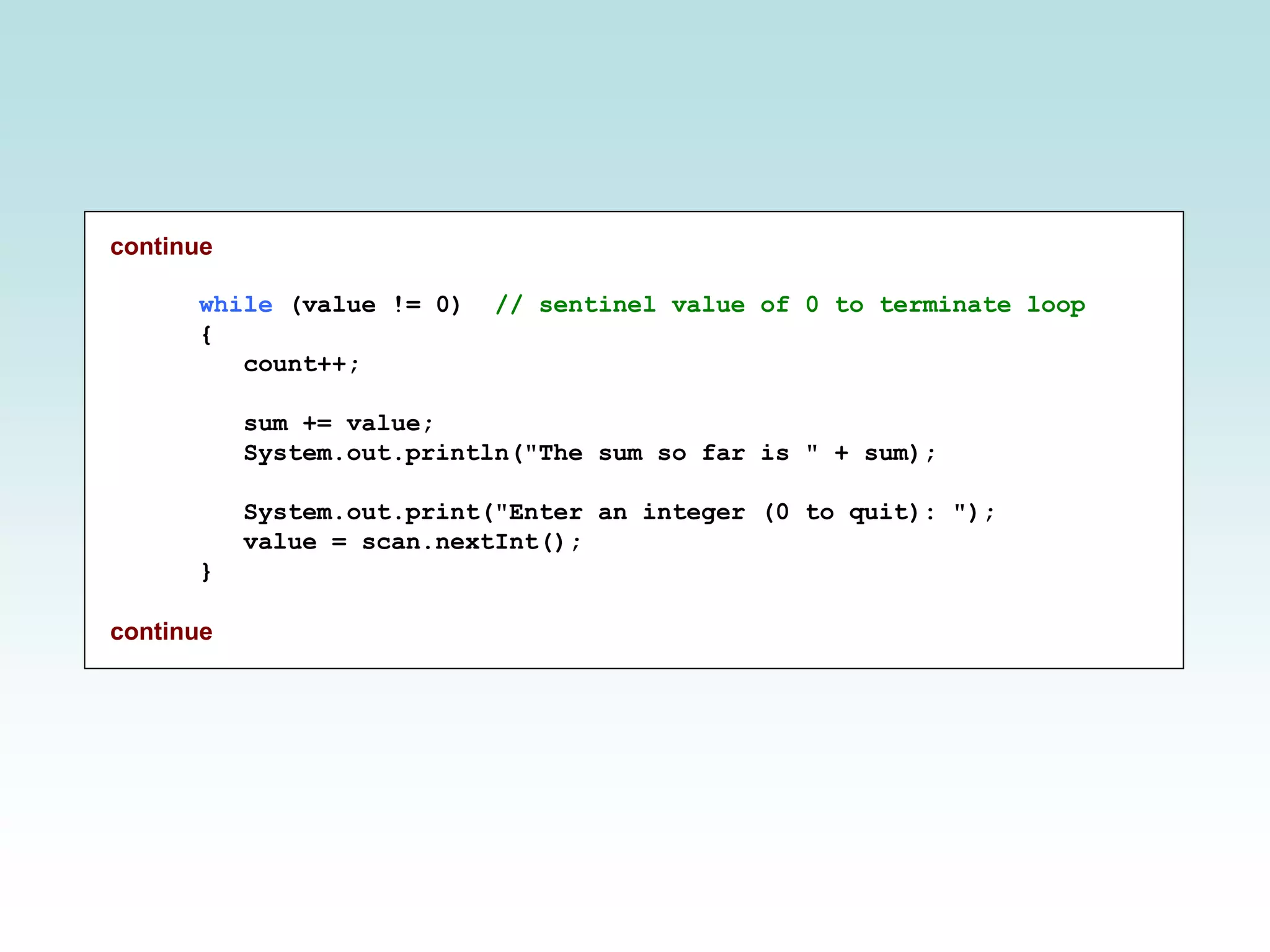 continue
while (value != 0) // sentinel value of 0 to terminate loop
{
count++;
sum += value;
System.out.println("The sum so far is " + sum);
System.out.print("Enter an integer (0 to quit): ");
value = scan.nextInt();
}
continue
 