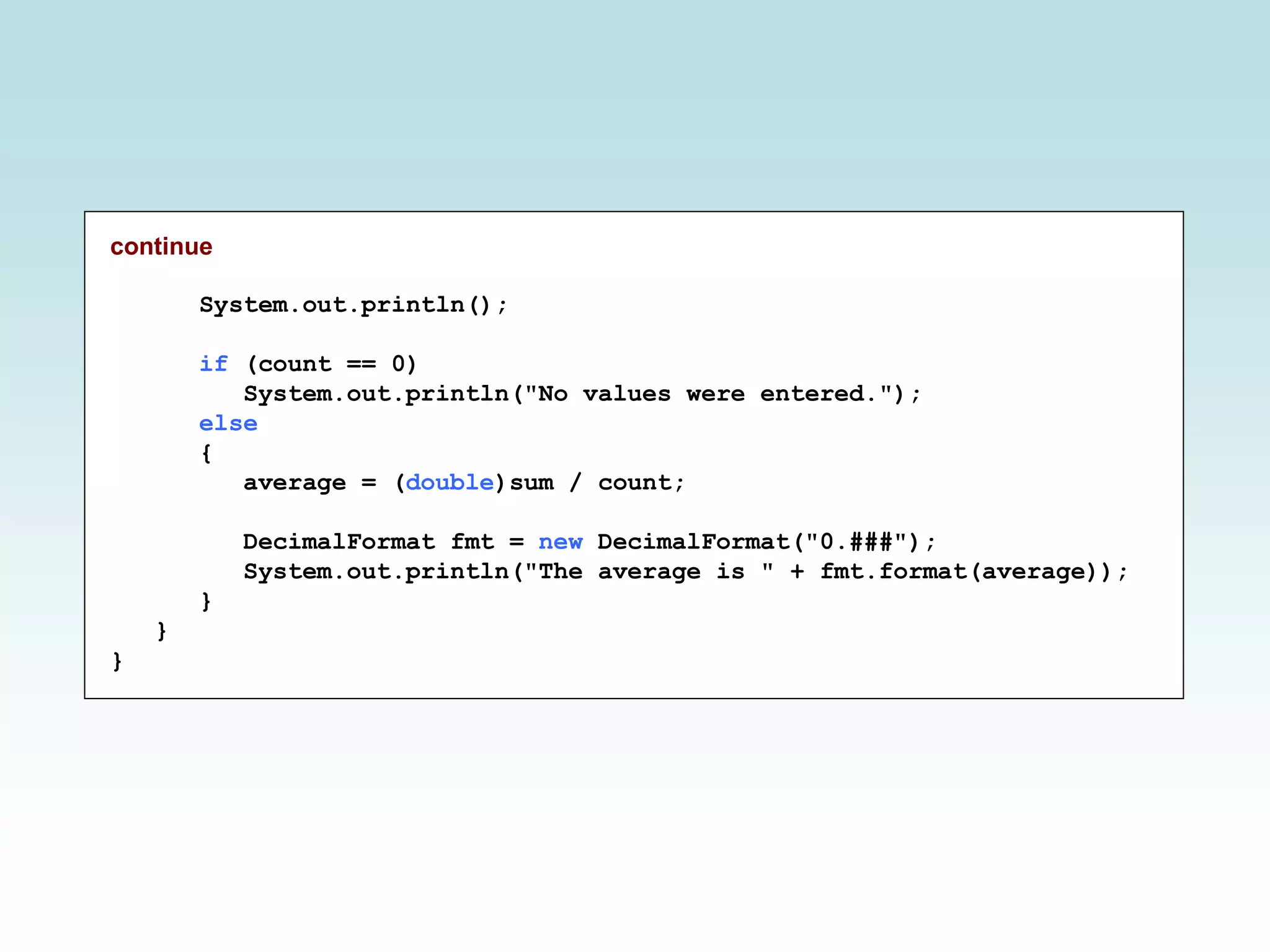 continue
System.out.println();
if (count == 0)
System.out.println("No values were entered.");
else
{
average = (double)sum / count;
DecimalFormat fmt = new DecimalFormat("0.###");
System.out.println("The average is " + fmt.format(average));
}
}
}
 