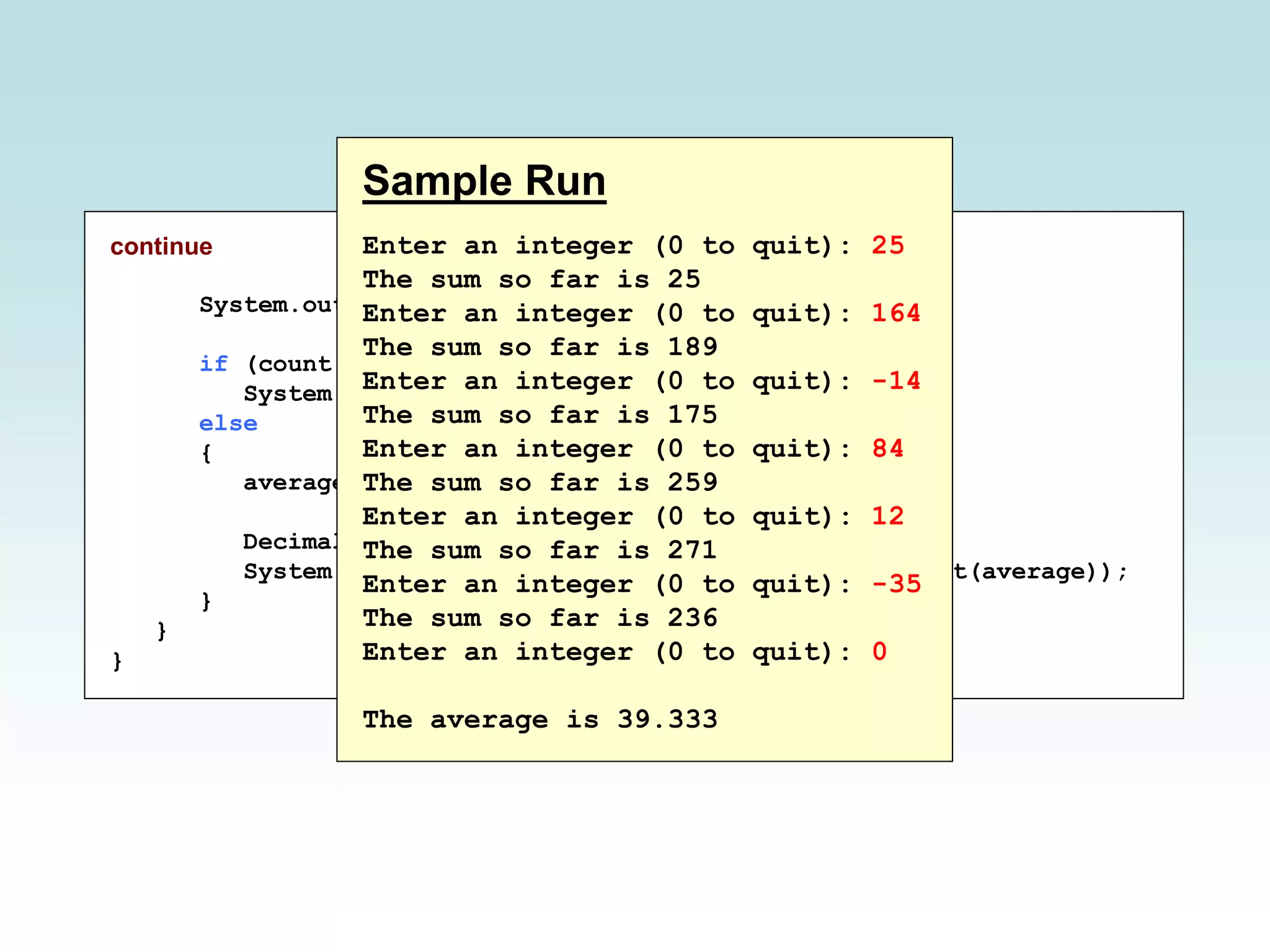 continue
System.out.println();
if (count == 0)
System.out.println("No values were entered.");
else
{
average = (double)sum / count;
DecimalFormat fmt = new DecimalFormat ("0.###");
System.out.println("The average is " + fmt.format(average));
}
}
}
Sample Run
Enter an integer (0 to quit): 25
The sum so far is 25
Enter an integer (0 to quit): 164
The sum so far is 189
Enter an integer (0 to quit): -14
The sum so far is 175
Enter an integer (0 to quit): 84
The sum so far is 259
Enter an integer (0 to quit): 12
The sum so far is 271
Enter an integer (0 to quit): -35
The sum so far is 236
Enter an integer (0 to quit): 0
The average is 39.333
 