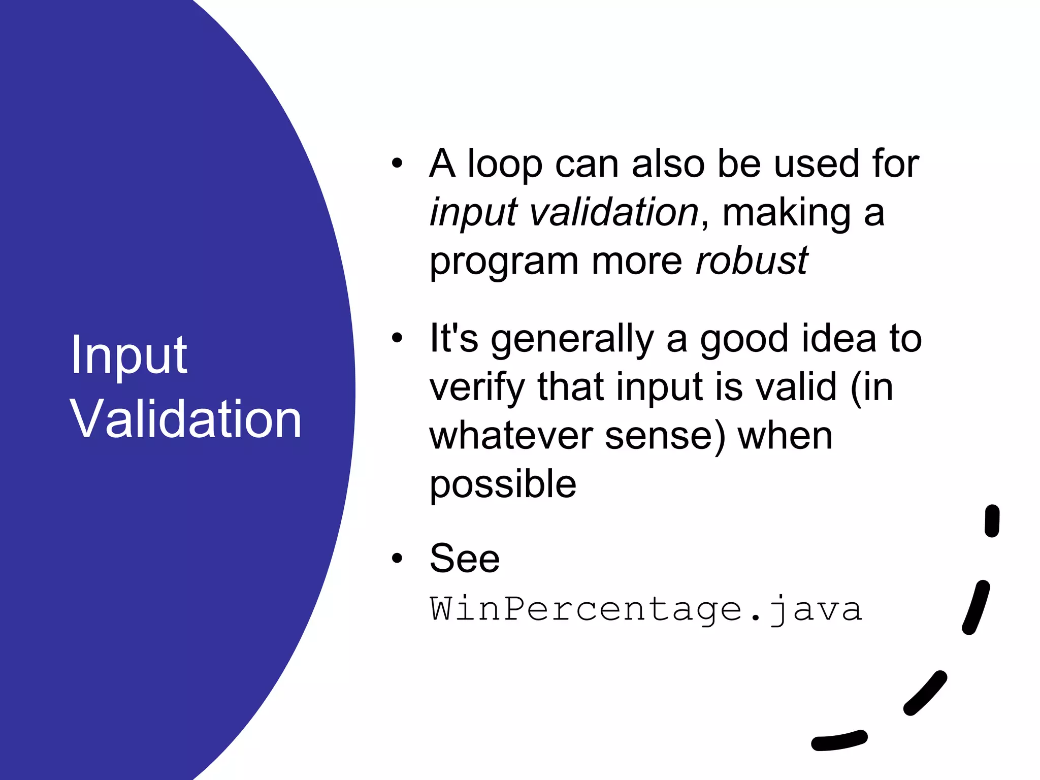 Input
Validation
• A loop can also be used for
input validation, making a
program more robust
• It's generally a good idea to
verify that input is valid (in
whatever sense) when
possible
• See
WinPercentage.java
 