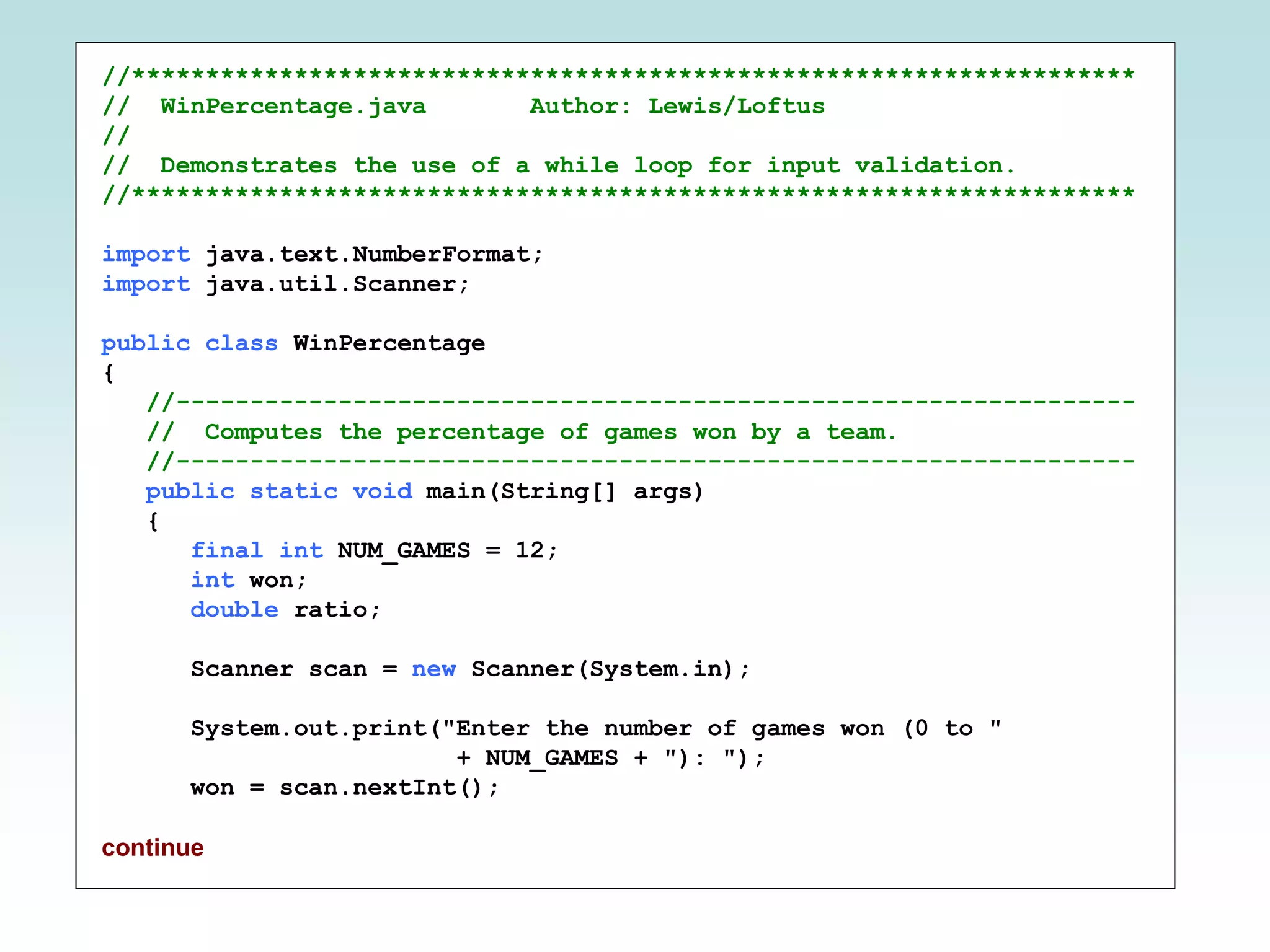 //********************************************************************
// WinPercentage.java Author: Lewis/Loftus
//
// Demonstrates the use of a while loop for input validation.
//********************************************************************
import java.text.NumberFormat;
import java.util.Scanner;
public class WinPercentage
{
//-----------------------------------------------------------------
// Computes the percentage of games won by a team.
//-----------------------------------------------------------------
public static void main(String[] args)
{
final int NUM_GAMES = 12;
int won;
double ratio;
Scanner scan = new Scanner(System.in);
System.out.print("Enter the number of games won (0 to "
+ NUM_GAMES + "): ");
won = scan.nextInt();
continue
 