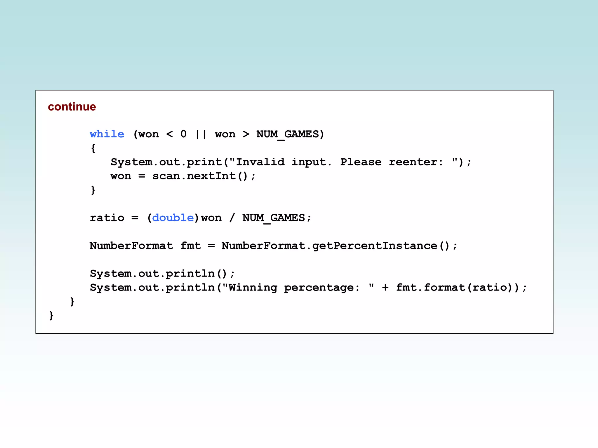 continue
while (won < 0 || won > NUM_GAMES)
{
System.out.print("Invalid input. Please reenter: ");
won = scan.nextInt();
}
ratio = (double)won / NUM_GAMES;
NumberFormat fmt = NumberFormat.getPercentInstance();
System.out.println();
System.out.println("Winning percentage: " + fmt.format(ratio));
}
}
 