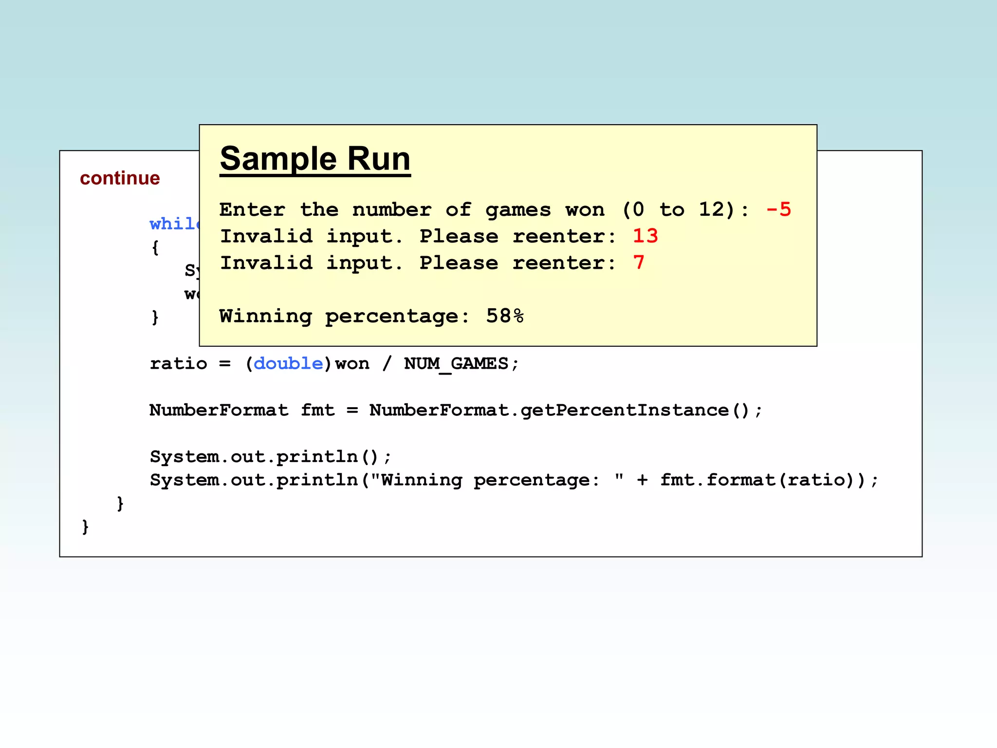 continue
while (won < 0 || won > NUM_GAMES)
{
System.out.print("Invalid input. Please reenter: ");
won = scan.nextInt();
}
ratio = (double)won / NUM_GAMES;
NumberFormat fmt = NumberFormat.getPercentInstance();
System.out.println();
System.out.println("Winning percentage: " + fmt.format(ratio));
}
}
Sample Run
Enter the number of games won (0 to 12): -5
Invalid input. Please reenter: 13
Invalid input. Please reenter: 7
Winning percentage: 58%
 