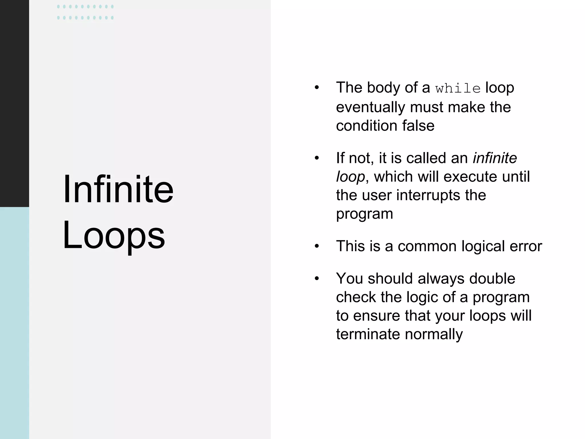 Infinite
Loops
• The body of a while loop
eventually must make the
condition false
• If not, it is called an infinite
loop, which will execute until
the user interrupts the
program
• This is a common logical error
• You should always double
check the logic of a program
to ensure that your loops will
terminate normally
 