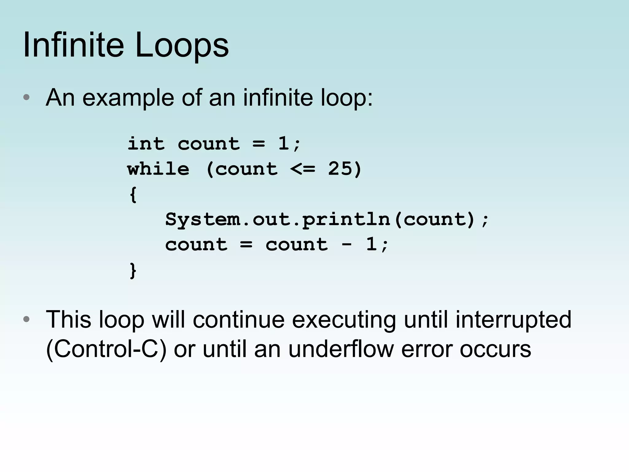 Infinite Loops
• An example of an infinite loop:
• This loop will continue executing until interrupted
(Control-C) or until an underflow error occurs
int count = 1;
while (count <= 25)
{
System.out.println(count);
count = count - 1;
}
 