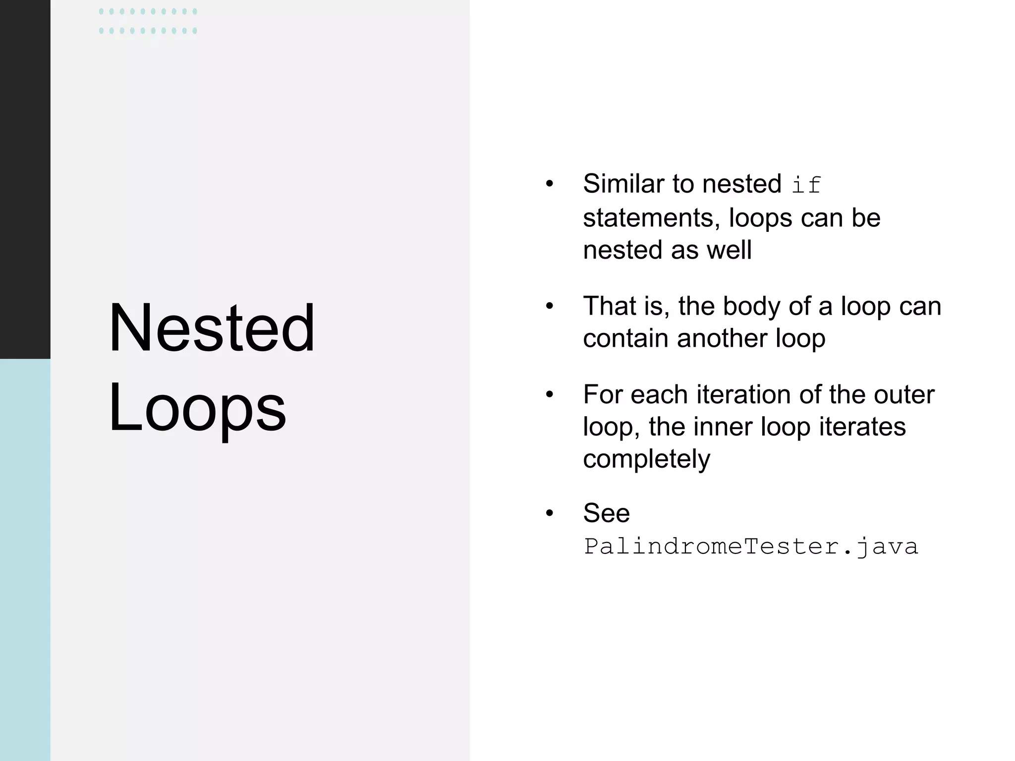 Nested
Loops
• Similar to nested if
statements, loops can be
nested as well
• That is, the body of a loop can
contain another loop
• For each iteration of the outer
loop, the inner loop iterates
completely
• See
PalindromeTester.java
 