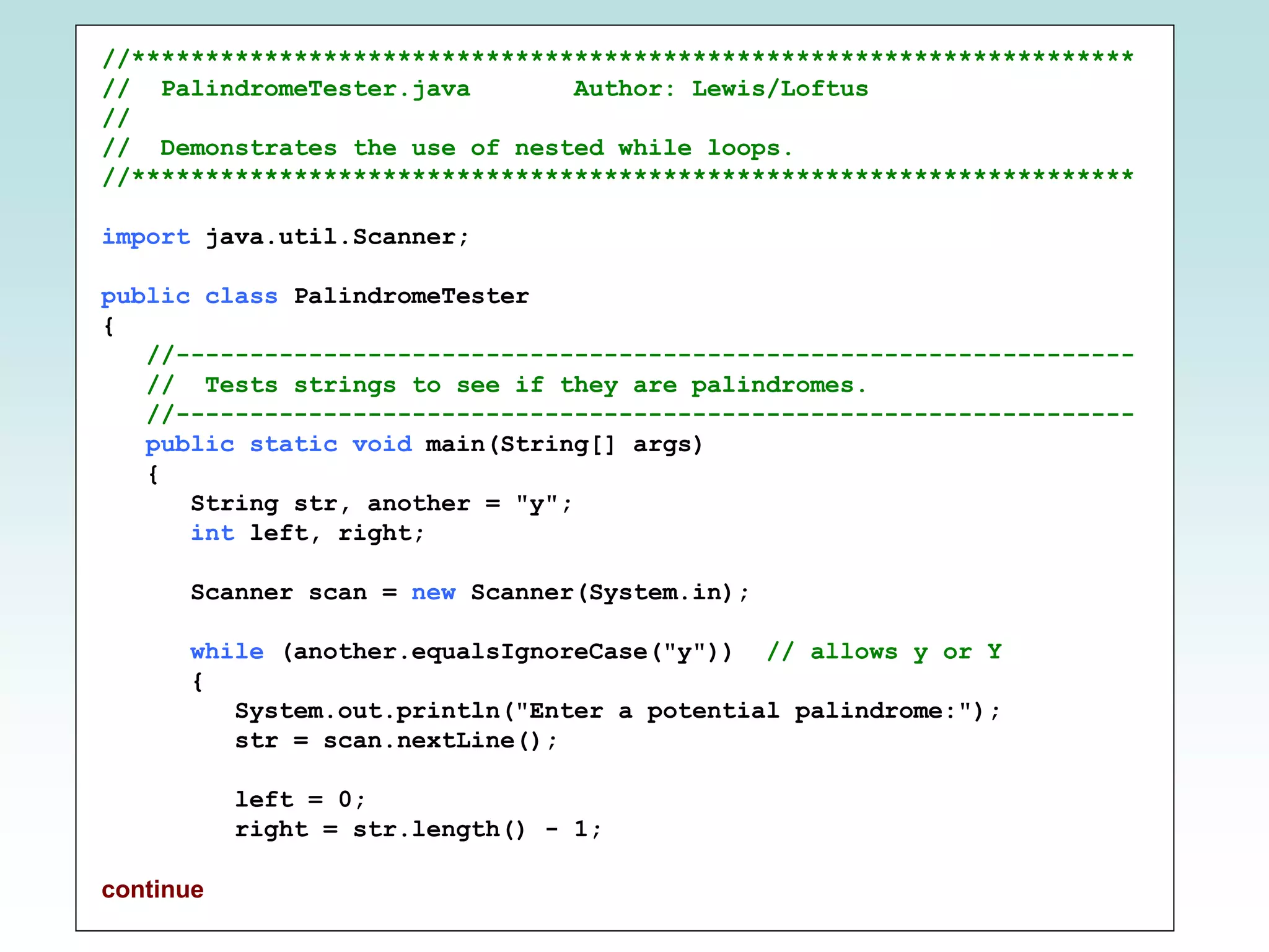 //********************************************************************
// PalindromeTester.java Author: Lewis/Loftus
//
// Demonstrates the use of nested while loops.
//********************************************************************
import java.util.Scanner;
public class PalindromeTester
{
//-----------------------------------------------------------------
// Tests strings to see if they are palindromes.
//-----------------------------------------------------------------
public static void main(String[] args)
{
String str, another = "y";
int left, right;
Scanner scan = new Scanner(System.in);
while (another.equalsIgnoreCase("y")) // allows y or Y
{
System.out.println("Enter a potential palindrome:");
str = scan.nextLine();
left = 0;
right = str.length() - 1;
continue
 