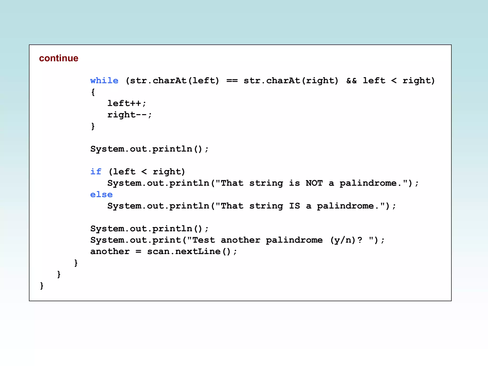 continue
while (str.charAt(left) == str.charAt(right) && left < right)
{
left++;
right--;
}
System.out.println();
if (left < right)
System.out.println("That string is NOT a palindrome.");
else
System.out.println("That string IS a palindrome.");
System.out.println();
System.out.print("Test another palindrome (y/n)? ");
another = scan.nextLine();
}
}
}
 