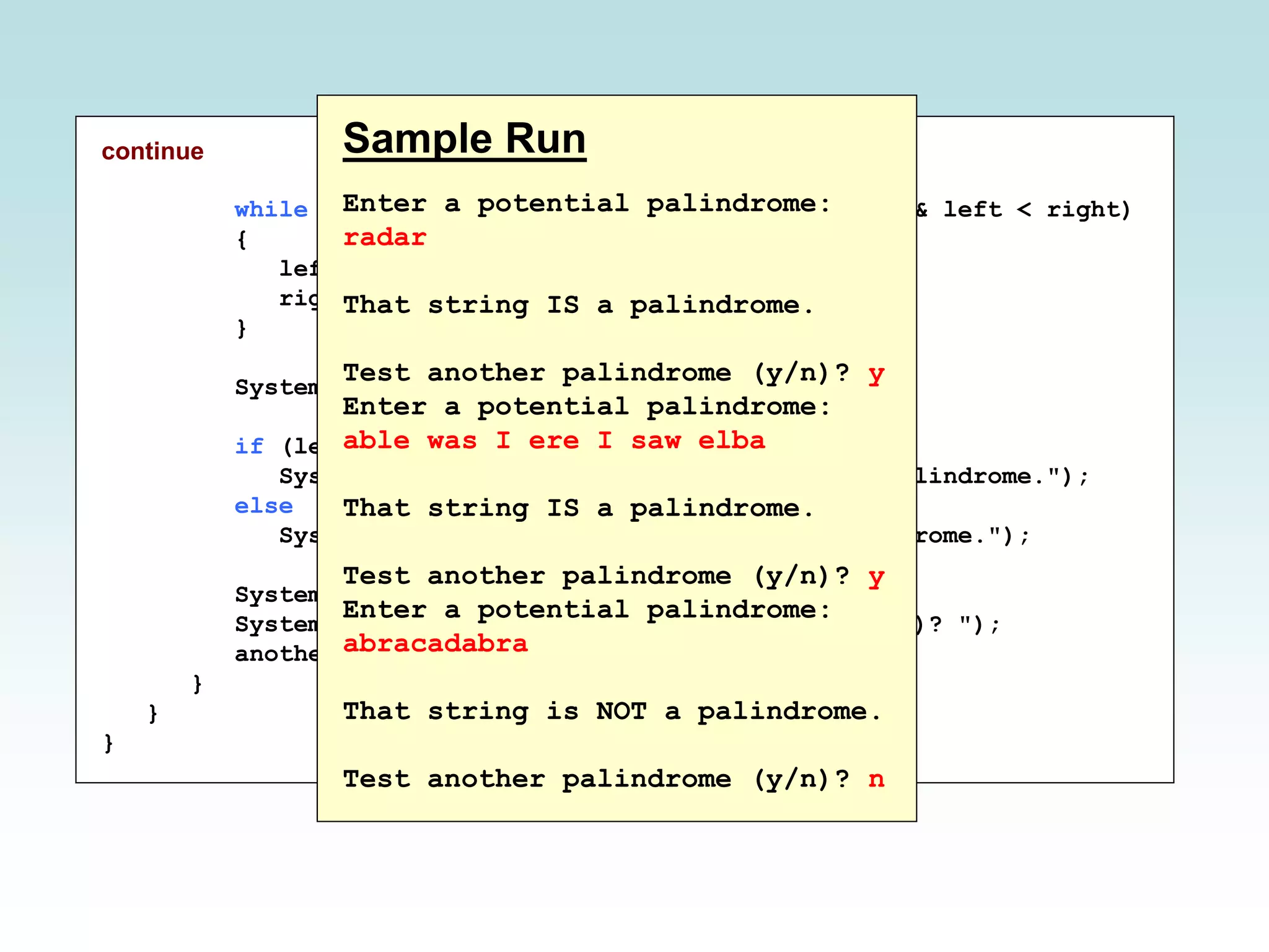continue
while (str.charAt(left) == str.charAt(right) && left < right)
{
left++;
right--;
}
System.out.println();
if (left < right)
System.out.println("That string is NOT a palindrome.");
else
System.out.println("That string IS a palindrome.");
System.out.println();
System.out.print("Test another palindrome (y/n)? ");
another = scan.nextLine();
}
}
}
Sample Run
Enter a potential palindrome:
radar
That string IS a palindrome.
Test another palindrome (y/n)? y
Enter a potential palindrome:
able was I ere I saw elba
That string IS a palindrome.
Test another palindrome (y/n)? y
Enter a potential palindrome:
abracadabra
That string is NOT a palindrome.
Test another palindrome (y/n)? n
 