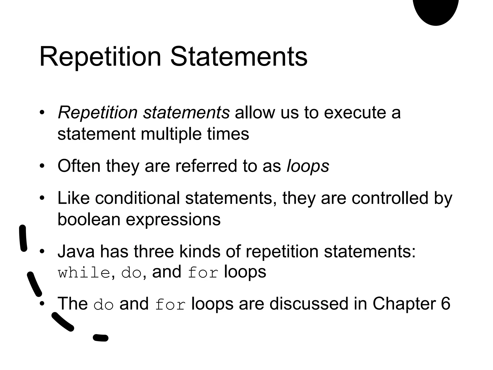 Repetition Statements
• Repetition statements allow us to execute a
statement multiple times
• Often they are referred to as loops
• Like conditional statements, they are controlled by
boolean expressions
• Java has three kinds of repetition statements:
while, do, and for loops
• The do and for loops are discussed in Chapter 6
 