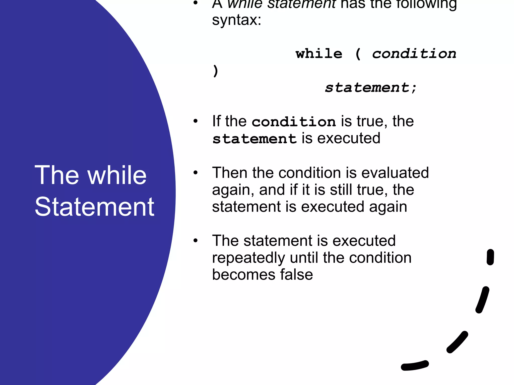 The while
Statement
• A while statement has the following
syntax:
while ( condition
)
statement;
• If the condition is true, the
statement is executed
• Then the condition is evaluated
again, and if it is still true, the
statement is executed again
• The statement is executed
repeatedly until the condition
becomes false
 
