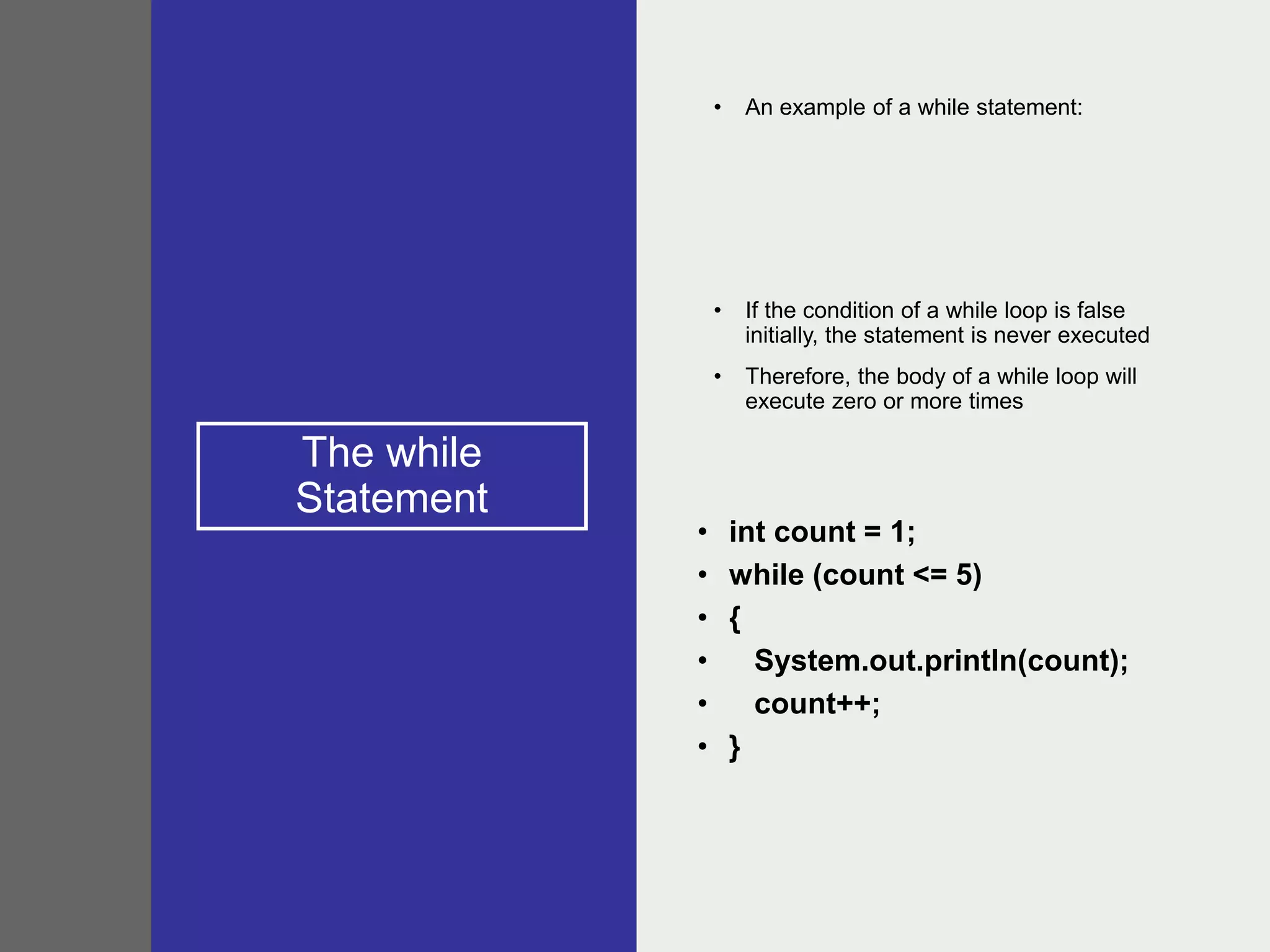 The while
Statement
• An example of a while statement:
• If the condition of a while loop is false
initially, the statement is never executed
• Therefore, the body of a while loop will
execute zero or more times
• int count = 1;
• while (count <= 5)
• {
• System.out.println(count);
• count++;
• }
 