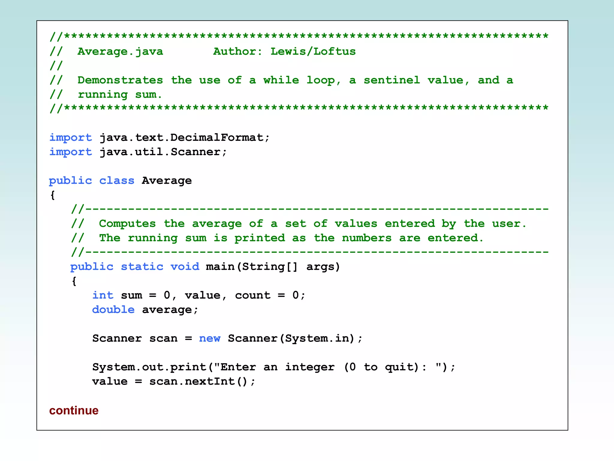 //********************************************************************
// Average.java Author: Lewis/Loftus
//
// Demonstrates the use of a while loop, a sentinel value, and a
// running sum.
//********************************************************************
import java.text.DecimalFormat;
import java.util.Scanner;
public class Average
{
//-----------------------------------------------------------------
// Computes the average of a set of values entered by the user.
// The running sum is printed as the numbers are entered.
//-----------------------------------------------------------------
public static void main(String[] args)
{
int sum = 0, value, count = 0;
double average;
Scanner scan = new Scanner(System.in);
System.out.print("Enter an integer (0 to quit): ");
value = scan.nextInt();
continue
 