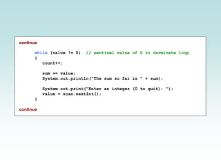 continue
while (value != 0) // sentinel value of 0 to terminate loop
{
count++;
sum += value;
System.out.println("The sum so far is " + sum);
System.out.print("Enter an integer (0 to quit): ");
value = scan.nextInt();
}
continue
 