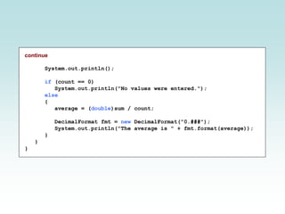 continue
System.out.println();
if (count == 0)
System.out.println("No values were entered.");
else
{
average = (double)sum / count;
DecimalFormat fmt = new DecimalFormat("0.###");
System.out.println("The average is " + fmt.format(average));
}
}
}
 