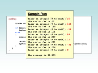 continue
System.out.println();
if (count == 0)
System.out.println("No values were entered.");
else
{
average = (double)sum / count;
DecimalFormat fmt = new DecimalFormat ("0.###");
System.out.println("The average is " + fmt.format(average));
}
}
}
Sample Run
Enter an integer (0 to quit): 25
The sum so far is 25
Enter an integer (0 to quit): 164
The sum so far is 189
Enter an integer (0 to quit): -14
The sum so far is 175
Enter an integer (0 to quit): 84
The sum so far is 259
Enter an integer (0 to quit): 12
The sum so far is 271
Enter an integer (0 to quit): -35
The sum so far is 236
Enter an integer (0 to quit): 0
The average is 39.333
 