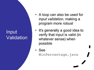 Input
Validation
• A loop can also be used for
input validation, making a
program more robust
• It's generally a good idea to
verify that input is valid (in
whatever sense) when
possible
• See
WinPercentage.java
 