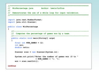 //********************************************************************
// WinPercentage.java Author: Lewis/Loftus
//
// Demonstrates the use of a while loop for input validation.
//********************************************************************
import java.text.NumberFormat;
import java.util.Scanner;
public class WinPercentage
{
//-----------------------------------------------------------------
// Computes the percentage of games won by a team.
//-----------------------------------------------------------------
public static void main(String[] args)
{
final int NUM_GAMES = 12;
int won;
double ratio;
Scanner scan = new Scanner(System.in);
System.out.print("Enter the number of games won (0 to "
+ NUM_GAMES + "): ");
won = scan.nextInt();
continue
 