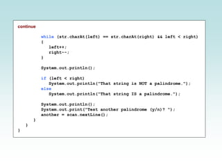 continue
while (str.charAt(left) == str.charAt(right) && left < right)
{
left++;
right--;
}
System.out.println();
if (left < right)
System.out.println("That string is NOT a palindrome.");
else
System.out.println("That string IS a palindrome.");
System.out.println();
System.out.print("Test another palindrome (y/n)? ");
another = scan.nextLine();
}
}
}
 