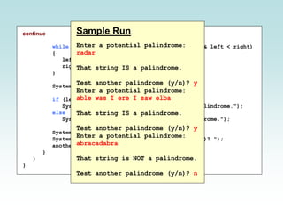 continue
while (str.charAt(left) == str.charAt(right) && left < right)
{
left++;
right--;
}
System.out.println();
if (left < right)
System.out.println("That string is NOT a palindrome.");
else
System.out.println("That string IS a palindrome.");
System.out.println();
System.out.print("Test another palindrome (y/n)? ");
another = scan.nextLine();
}
}
}
Sample Run
Enter a potential palindrome:
radar
That string IS a palindrome.
Test another palindrome (y/n)? y
Enter a potential palindrome:
able was I ere I saw elba
That string IS a palindrome.
Test another palindrome (y/n)? y
Enter a potential palindrome:
abracadabra
That string is NOT a palindrome.
Test another palindrome (y/n)? n
 