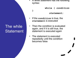 The while
Statement
• A while statement has the following
syntax:
while ( condition
)
statement;
• If the condition is true, the
statement is executed
• Then the condition is evaluated
again, and if it is still true, the
statement is executed again
• The statement is executed
repeatedly until the condition
becomes false
 