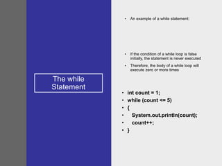 The while
Statement
• An example of a while statement:
• If the condition of a while loop is false
initially, the statement is never executed
• Therefore, the body of a while loop will
execute zero or more times
• int count = 1;
• while (count <= 5)
• {
• System.out.println(count);
• count++;
• }
 