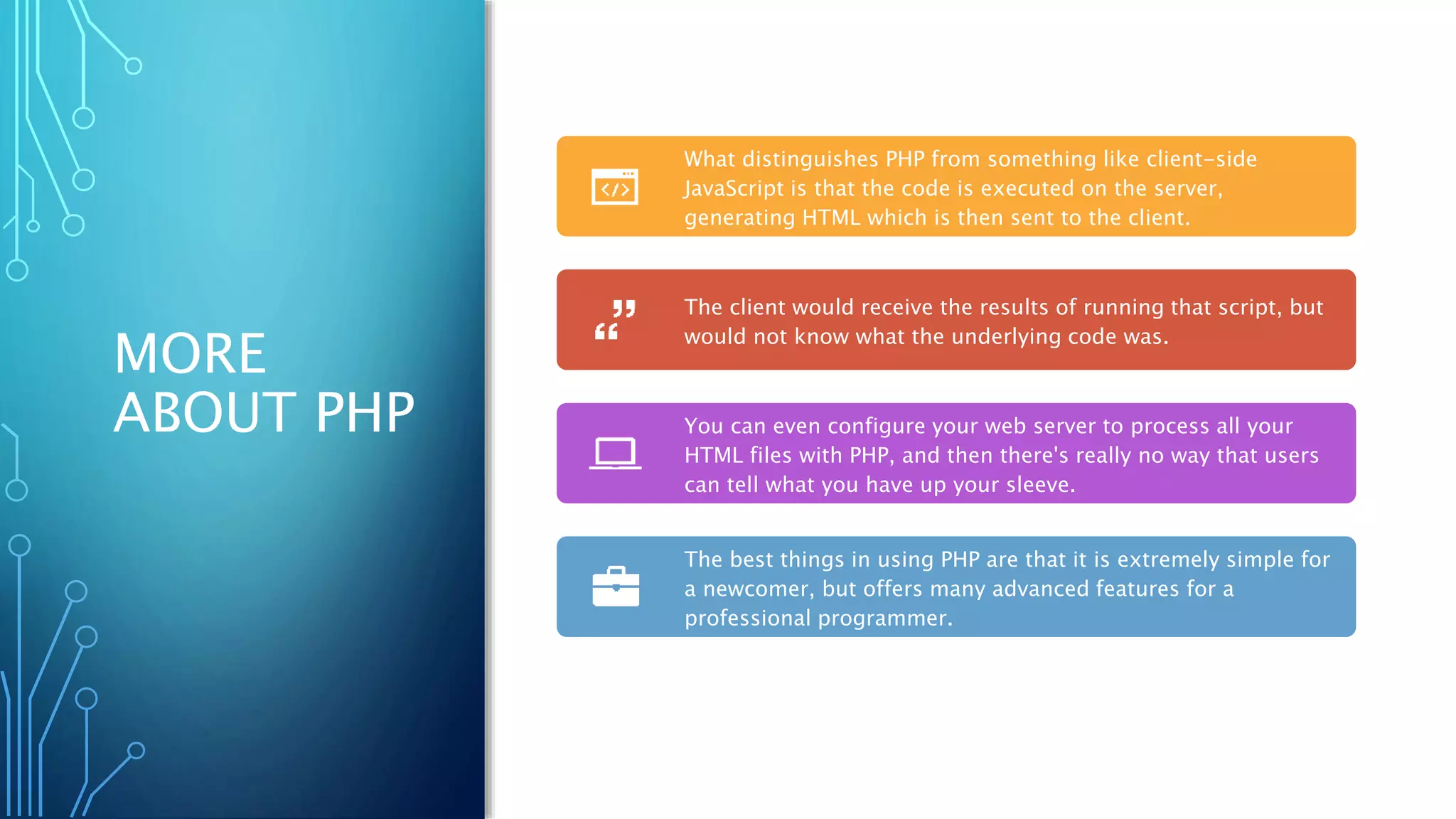 MORE
ABOUT PHP
What distinguishes PHP from something like client-side
JavaScript is that the code is executed on the server,
generating HTML which is then sent to the client.
The client would receive the results of running that script, but
would not know what the underlying code was.
You can even configure your web server to process all your
HTML files with PHP, and then there's really no way that users
can tell what you have up your sleeve.
The best things in using PHP are that it is extremely simple for
a newcomer, but offers many advanced features for a
professional programmer.
 