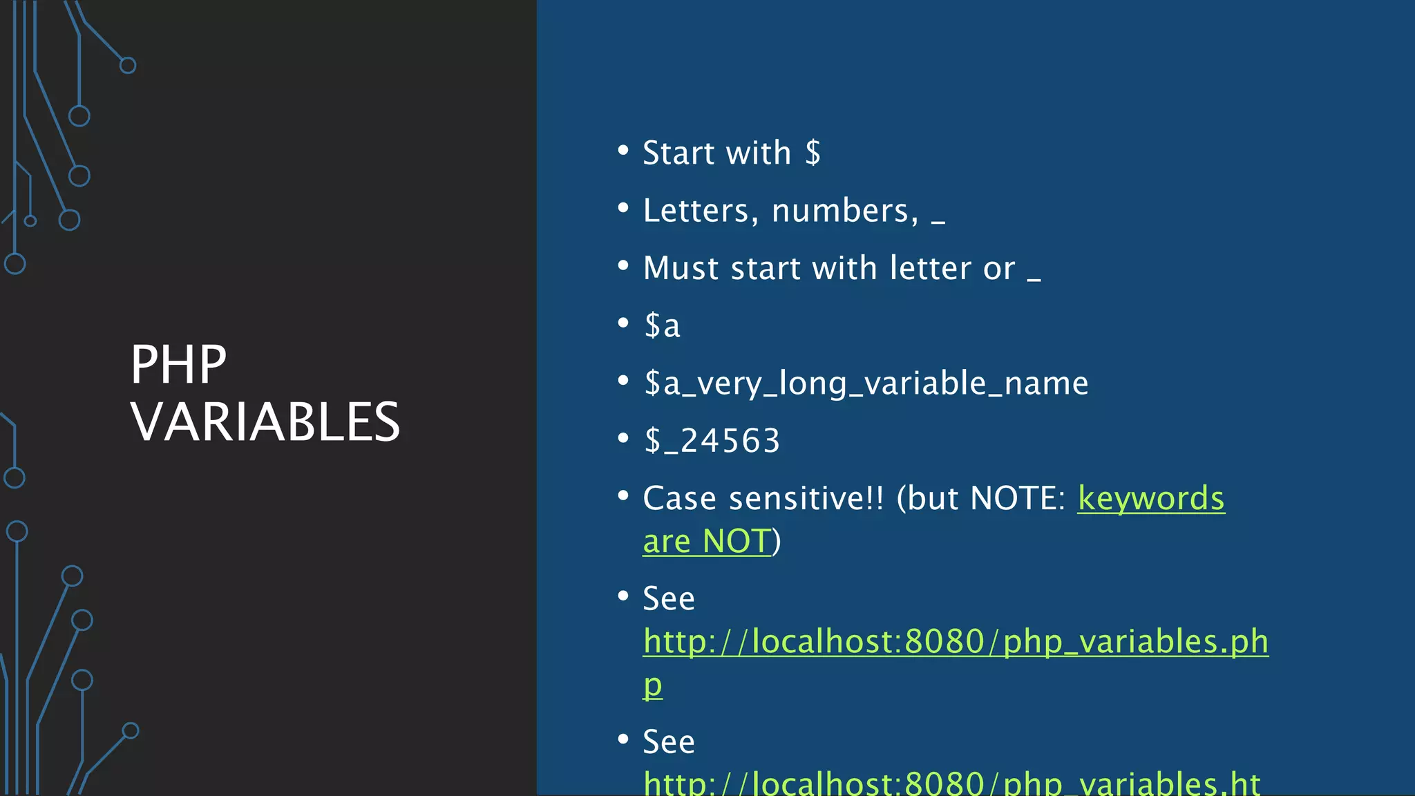 PHP
VARIABLES
• Start with $
• Letters, numbers, _
• Must start with letter or _
• $a
• $a_very_long_variable_name
• $_24563
• Case sensitive!! (but NOTE: keywords
are NOT)
• See
http://localhost:8080/php_variables.ph
p
• See
http://localhost:8080/php_variables.ht
 