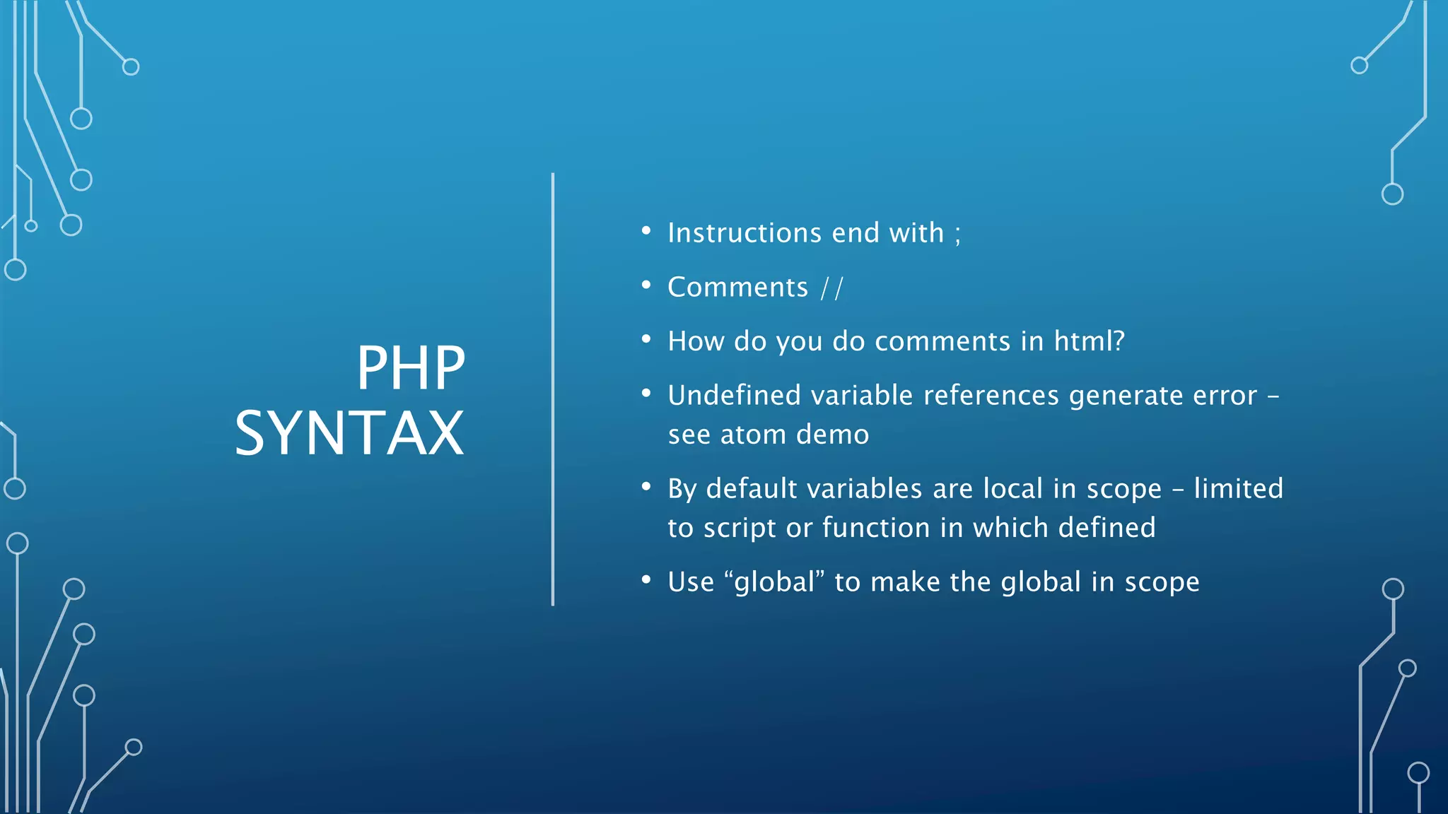 PHP
SYNTAX
• Instructions end with ;
• Comments //
• How do you do comments in html?
• Undefined variable references generate error –
see atom demo
• By default variables are local in scope – limited
to script or function in which defined
• Use “global” to make the global in scope
 