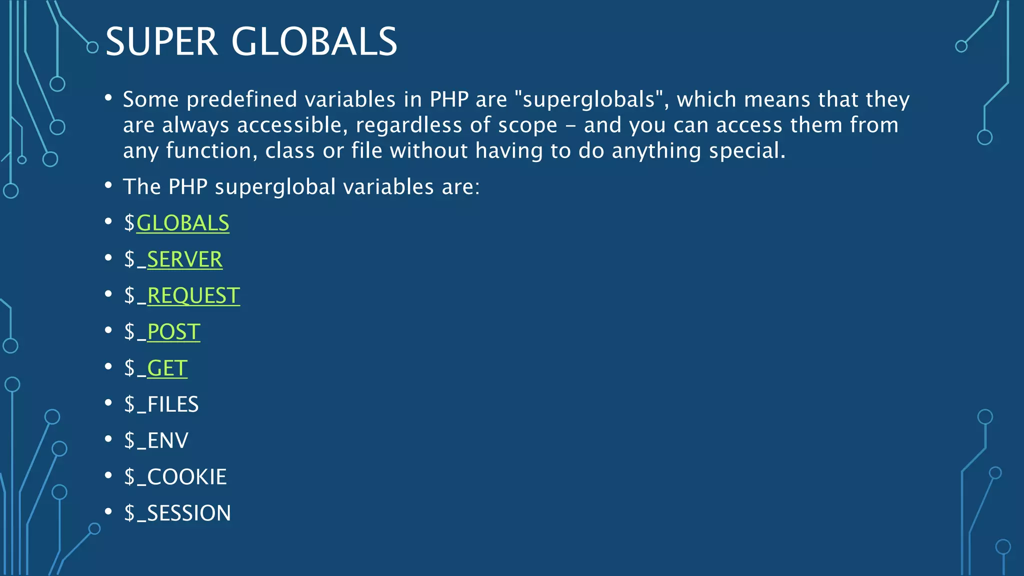 SUPER GLOBALS
• Some predefined variables in PHP are "superglobals", which means that they
are always accessible, regardless of scope - and you can access them from
any function, class or file without having to do anything special.
• The PHP superglobal variables are:
• $GLOBALS
• $_SERVER
• $_REQUEST
• $_POST
• $_GET
• $_FILES
• $_ENV
• $_COOKIE
• $_SESSION
 