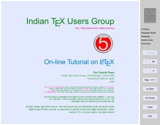 Indian TEX Users Group

URL: http://www.river-valley.com/tug

LR Boxes
Paragraph Boxes
Paragraph . . .

5

Nested boxes
Rule boxes

Title Page

A
On-line Tutorial on LTEX
The Tutorial Team
Indian TEX Users Group, SJP Buildings, Cotton Hills
Trivandrum 695014, INDIA
2000
Prof. (Dr.) K. S. S. Nambooripad, Director, Center for Mathematical Sciences, Trivandrum, (Editor); Dr. E. Krishnan,
Reader in Mathematics, University College, Trivandrum; T. Rishi, Focal Image (India) Pvt. Ltd., Trivandrum;
L. A. Ajith, Focal Image (India) Pvt. Ltd., Trivandrum; A. M. Shan, Focal Image (India) Pvt. Ltd., Trivandrum;
C. V. Radhakrishnan, River Valley Technologies, Software Technology Park, Trivandrum constitute the Tutorial team
A
A
This document is generated from LTEX sources compiled with pdfLTEX v. 14e in an
INTEL Pentium III 700 MHz system running Linux kernel version 2.2.14-12. The
packages used are hyperref.sty and pdfscreen.sty

c 2000, Indian TEX Users Group. This document may be distributed under the terms of the
A
A
LTEX Project Public License, as described in lppl.txt in the base LTEX distribution, either
version 1.0 or, at your option, any later version

Page 1 of 12

Go Back

Full Screen

Close

Quit

 