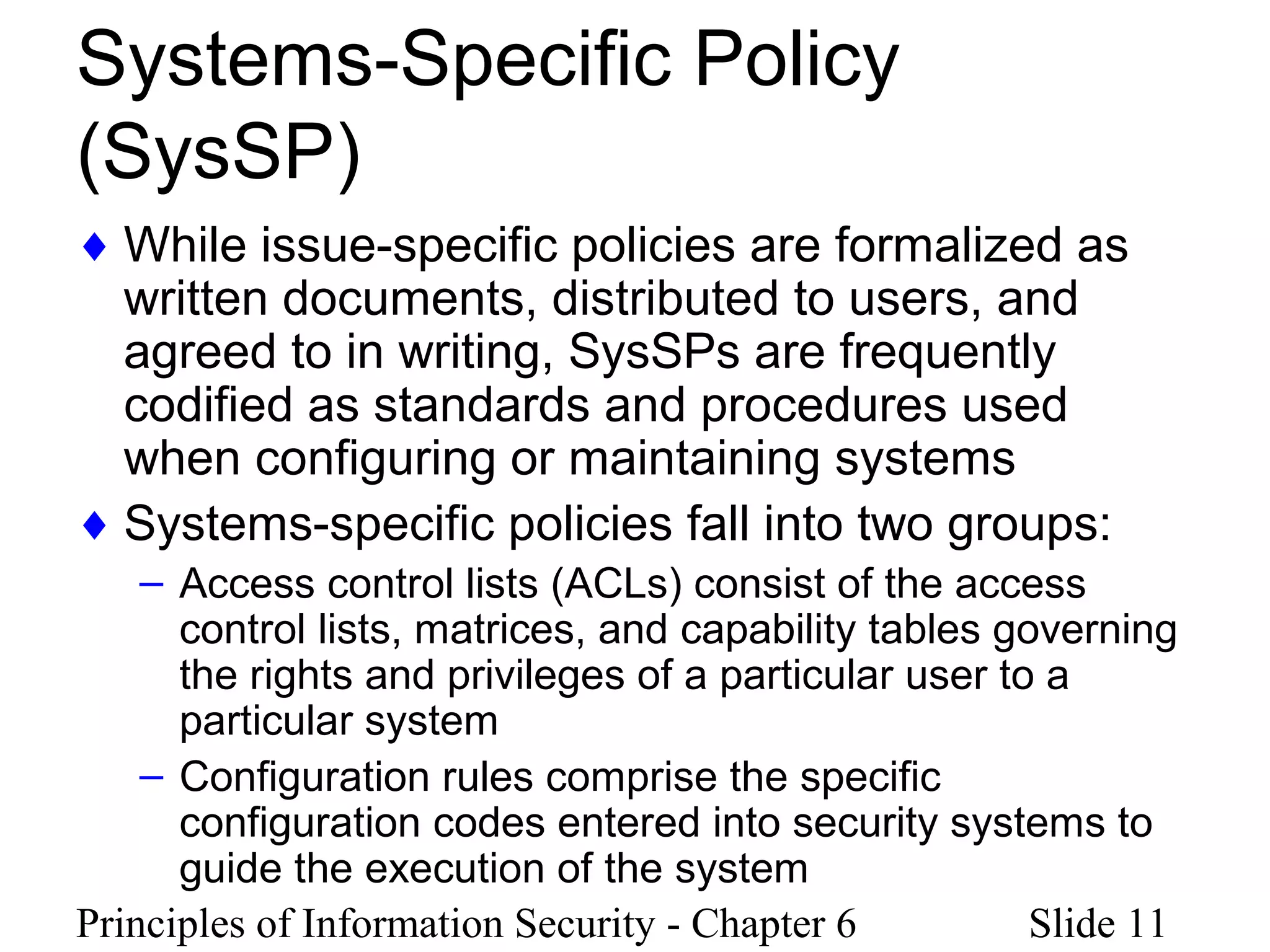 Principles of Information Security - Chapter 6 Slide 11
Systems-Specific Policy
(SysSP)
♦ While issue-specific policies are formalized as
written documents, distributed to users, and
agreed to in writing, SysSPs are frequently
codified as standards and procedures used
when configuring or maintaining systems
♦ Systems-specific policies fall into two groups:
– Access control lists (ACLs) consist of the access
control lists, matrices, and capability tables governing
the rights and privileges of a particular user to a
particular system
– Configuration rules comprise the specific
configuration codes entered into security systems to
guide the execution of the system
 