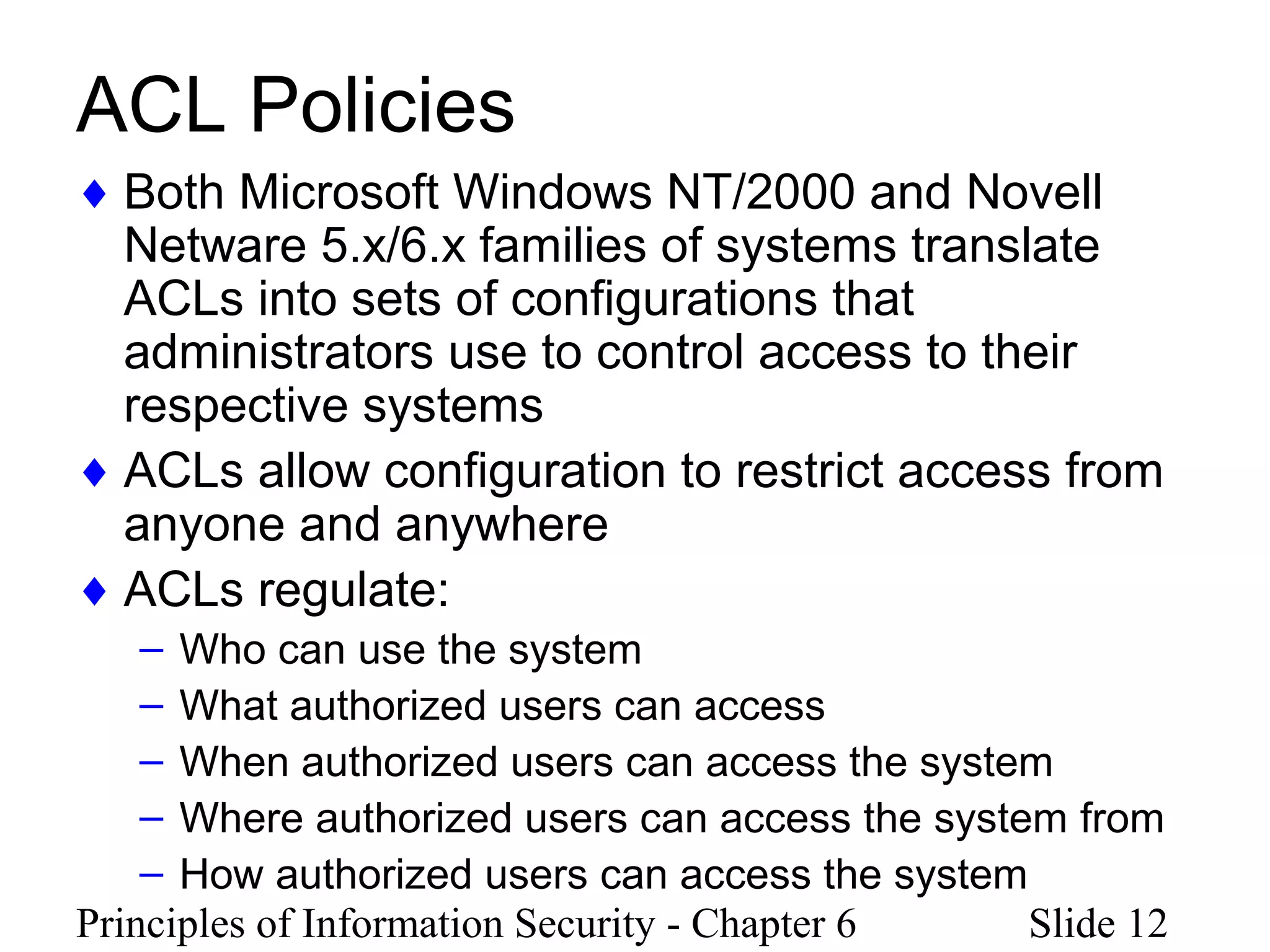 Principles of Information Security - Chapter 6 Slide 12
ACL Policies
♦ Both Microsoft Windows NT/2000 and Novell
Netware 5.x/6.x families of systems translate
ACLs into sets of configurations that
administrators use to control access to their
respective systems
♦ ACLs allow configuration to restrict access from
anyone and anywhere
♦ ACLs regulate:
– Who can use the system
– What authorized users can access
– When authorized users can access the system
– Where authorized users can access the system from
– How authorized users can access the system
 