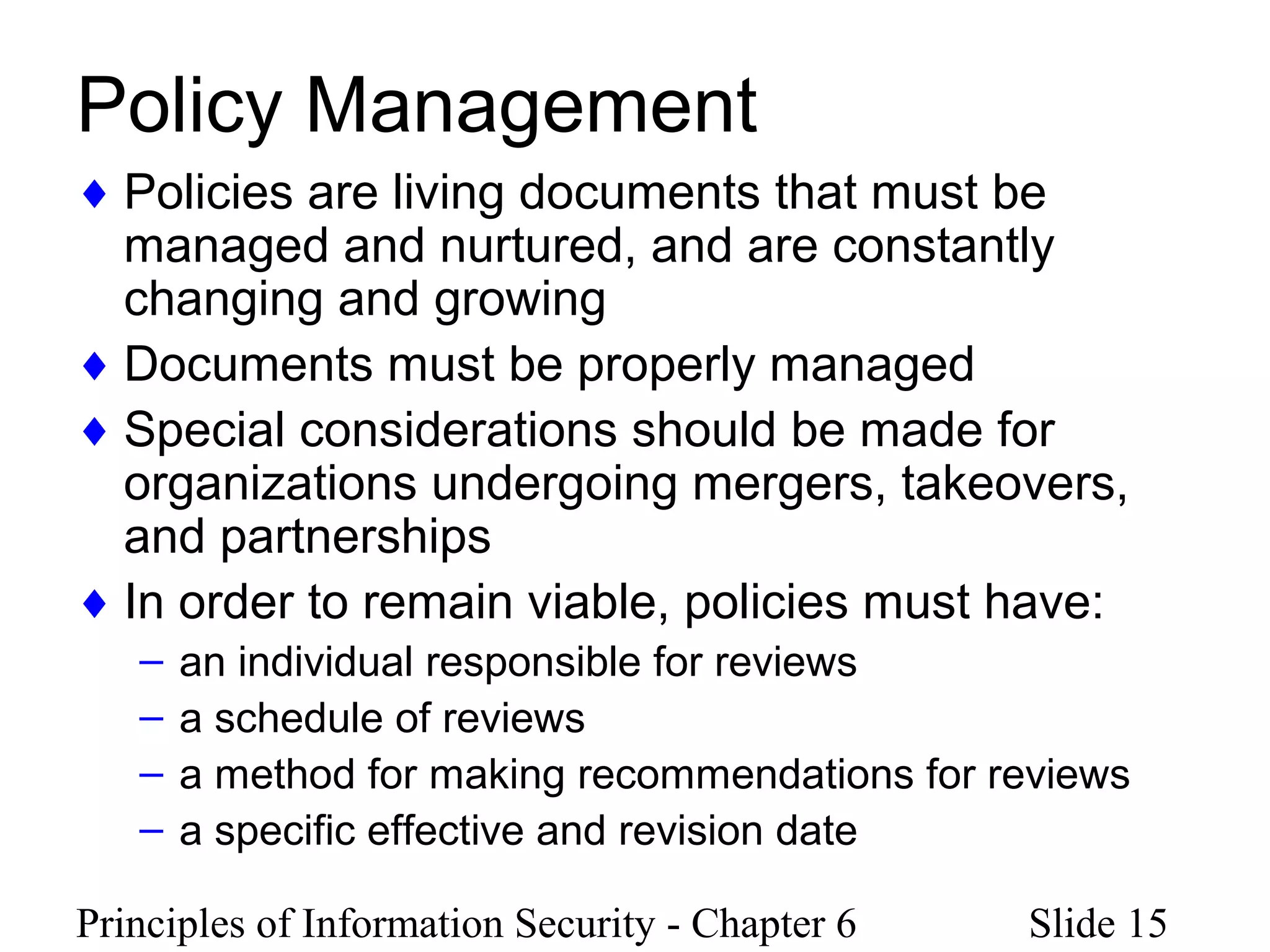 Principles of Information Security - Chapter 6 Slide 15
Policy Management
♦ Policies are living documents that must be
managed and nurtured, and are constantly
changing and growing
♦ Documents must be properly managed
♦ Special considerations should be made for
organizations undergoing mergers, takeovers,
and partnerships
♦ In order to remain viable, policies must have:
– an individual responsible for reviews
– a schedule of reviews
– a method for making recommendations for reviews
– a specific effective and revision date
 