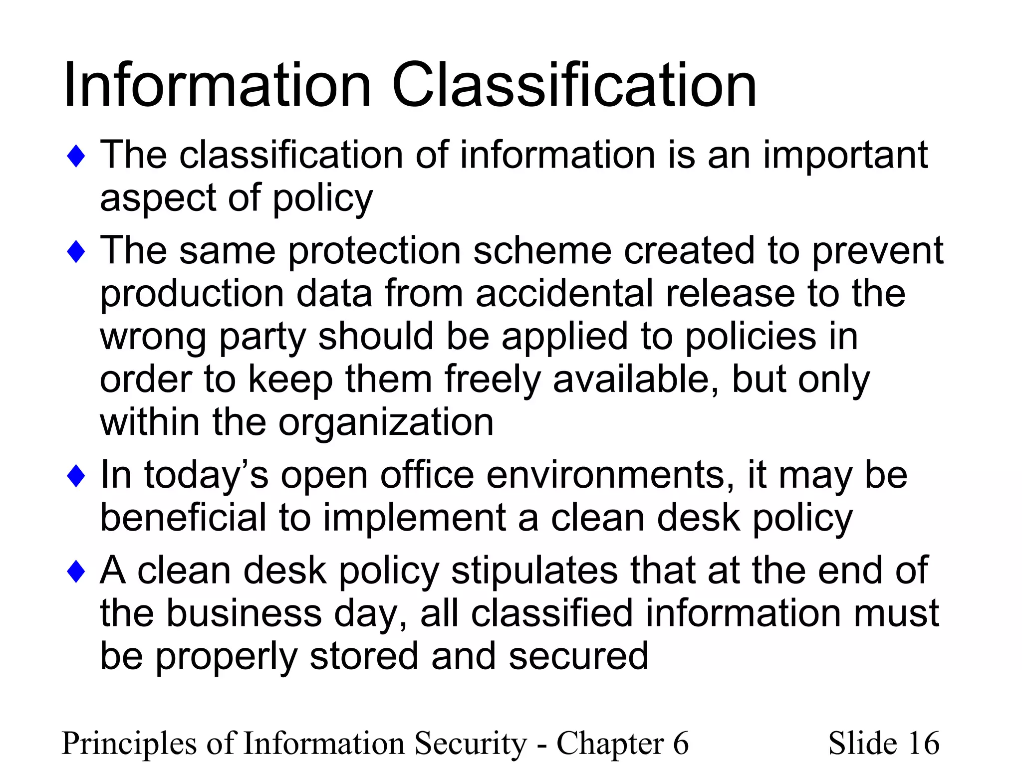 Principles of Information Security - Chapter 6 Slide 16
Information Classification
♦ The classification of information is an important
aspect of policy
♦ The same protection scheme created to prevent
production data from accidental release to the
wrong party should be applied to policies in
order to keep them freely available, but only
within the organization
♦ In today’s open office environments, it may be
beneficial to implement a clean desk policy
♦ A clean desk policy stipulates that at the end of
the business day, all classified information must
be properly stored and secured
 