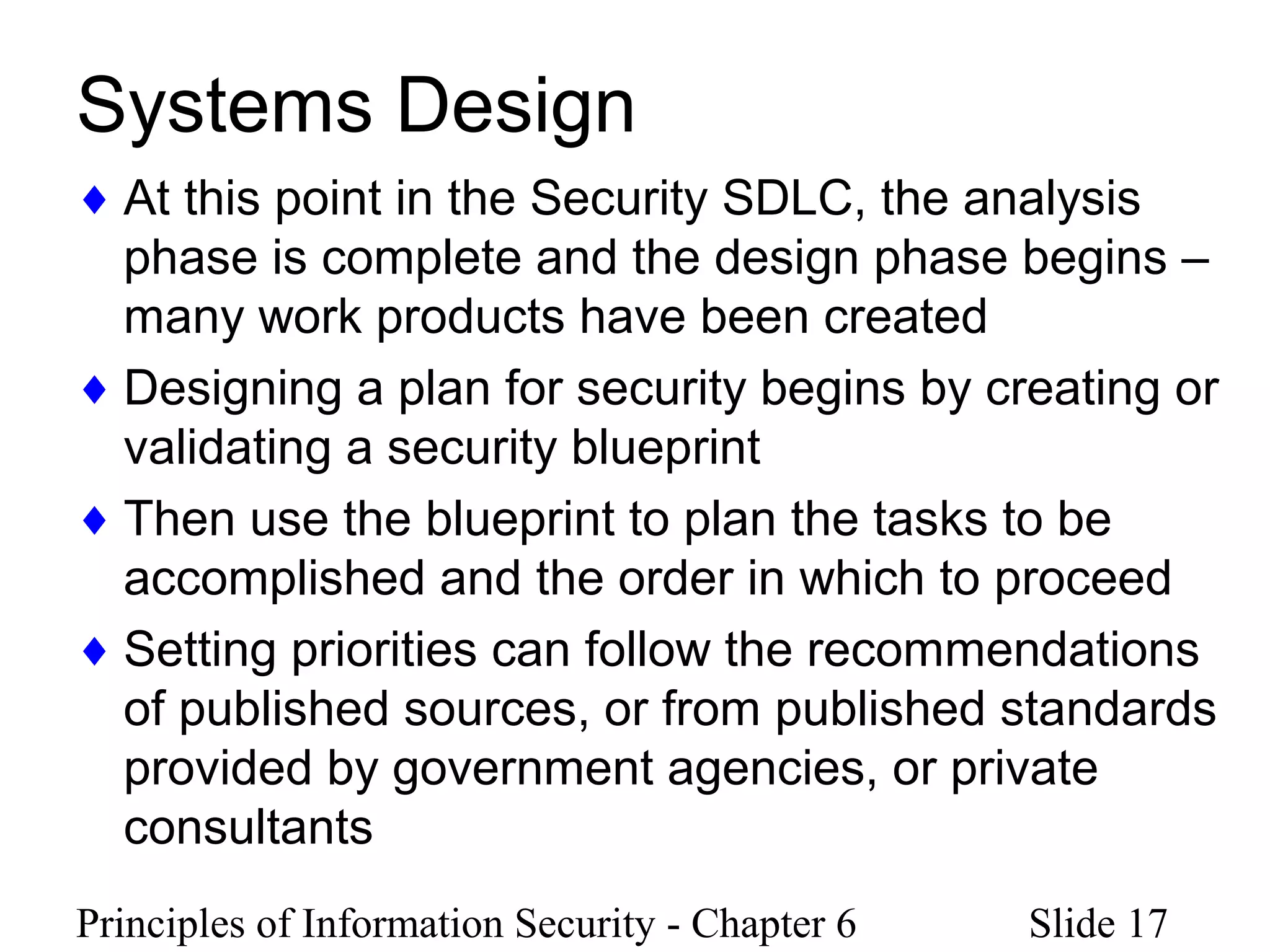 Principles of Information Security - Chapter 6 Slide 17
Systems Design
♦ At this point in the Security SDLC, the analysis
phase is complete and the design phase begins –
many work products have been created
♦ Designing a plan for security begins by creating or
validating a security blueprint
♦ Then use the blueprint to plan the tasks to be
accomplished and the order in which to proceed
♦ Setting priorities can follow the recommendations
of published sources, or from published standards
provided by government agencies, or private
consultants
 