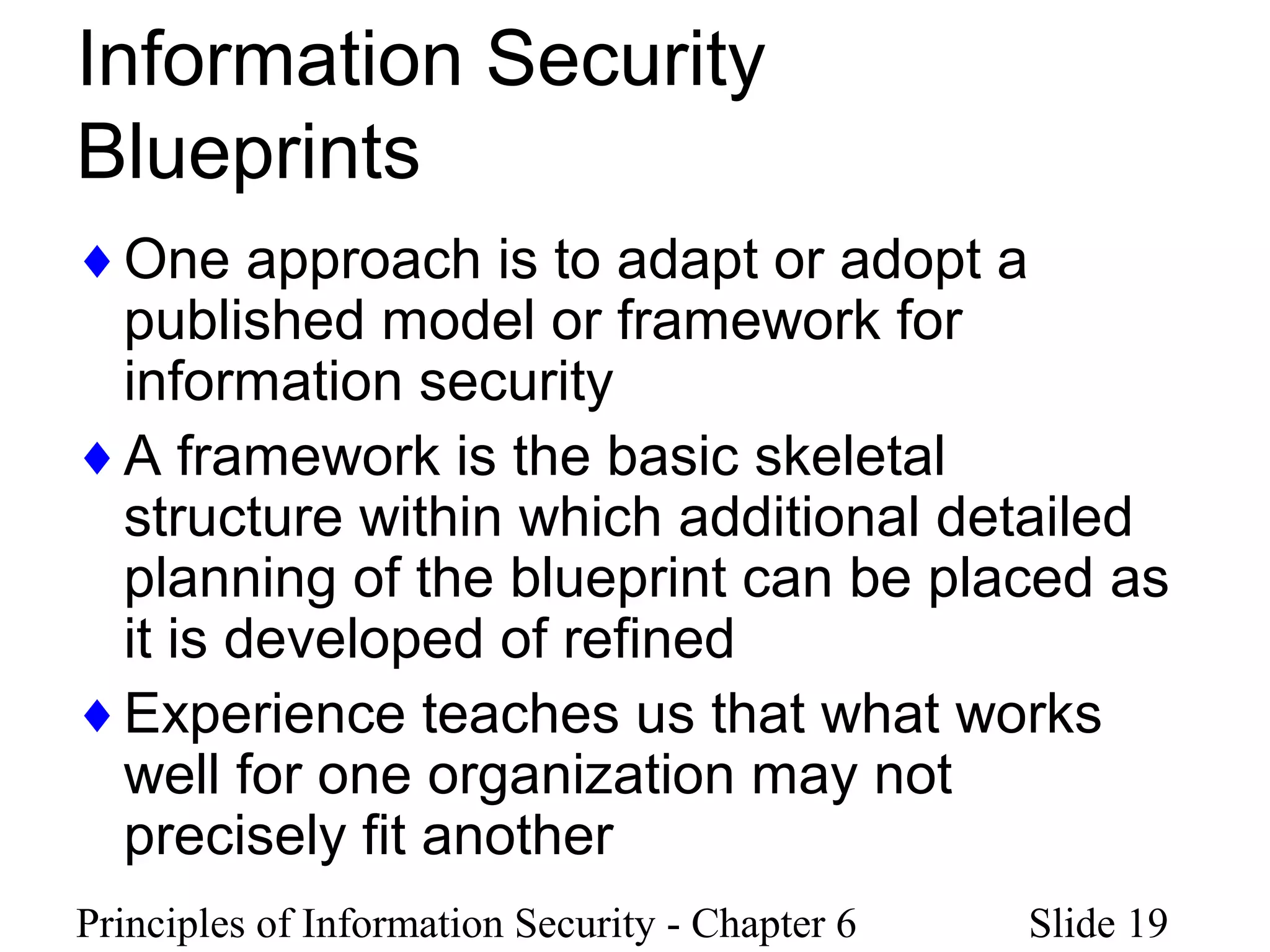 Principles of Information Security - Chapter 6 Slide 19
Information Security
Blueprints
♦One approach is to adapt or adopt a
published model or framework for
information security
♦A framework is the basic skeletal
structure within which additional detailed
planning of the blueprint can be placed as
it is developed of refined
♦Experience teaches us that what works
well for one organization may not
precisely fit another
 