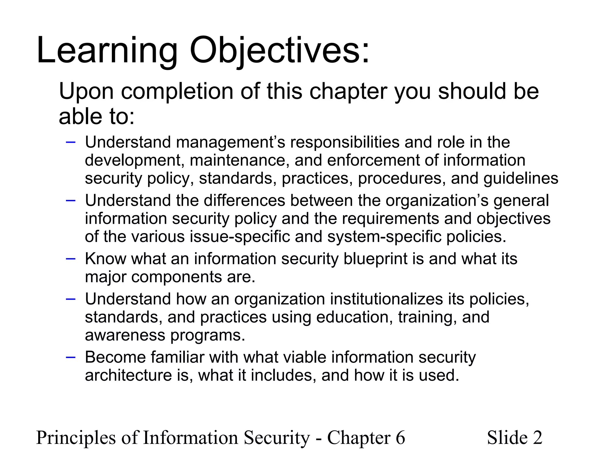 Principles of Information Security - Chapter 6 Slide 2
Learning Objectives:
Upon completion of this chapter you should be
able to:
– Understand management’s responsibilities and role in the
development, maintenance, and enforcement of information
security policy, standards, practices, procedures, and guidelines
– Understand the differences between the organization’s general
information security policy and the requirements and objectives
of the various issue-specific and system-specific policies.
– Know what an information security blueprint is and what its
major components are.
– Understand how an organization institutionalizes its policies,
standards, and practices using education, training, and
awareness programs.
– Become familiar with what viable information security
architecture is, what it includes, and how it is used.
 