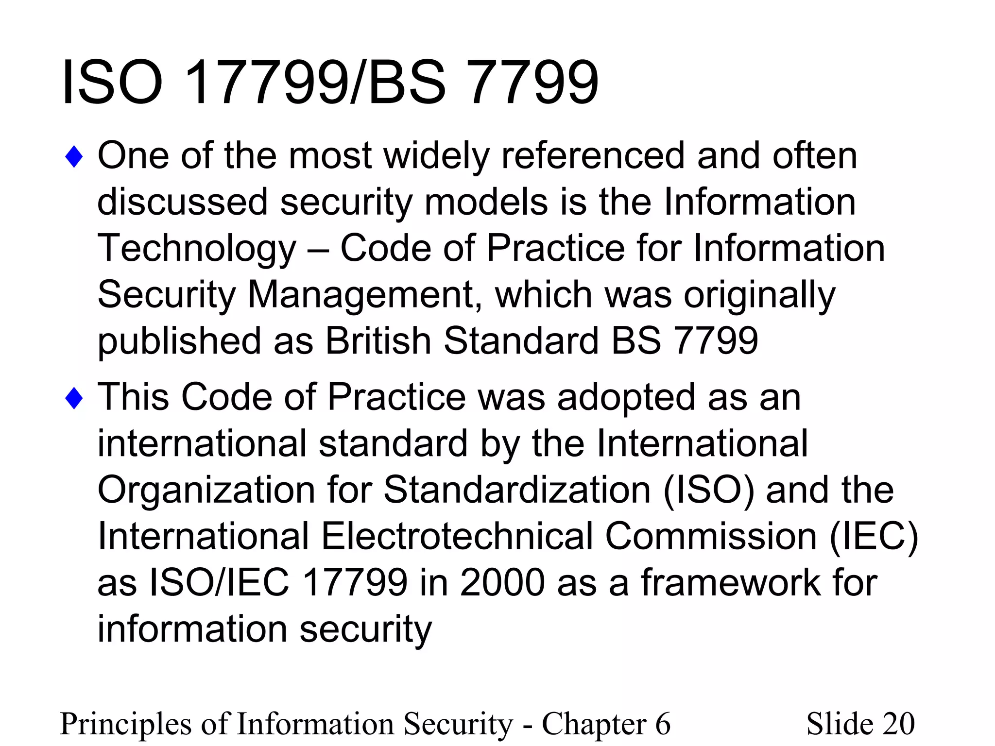 Principles of Information Security - Chapter 6 Slide 20
ISO 17799/BS 7799
♦ One of the most widely referenced and often
discussed security models is the Information
Technology – Code of Practice for Information
Security Management, which was originally
published as British Standard BS 7799
♦ This Code of Practice was adopted as an
international standard by the International
Organization for Standardization (ISO) and the
International Electrotechnical Commission (IEC)
as ISO/IEC 17799 in 2000 as a framework for
information security
 