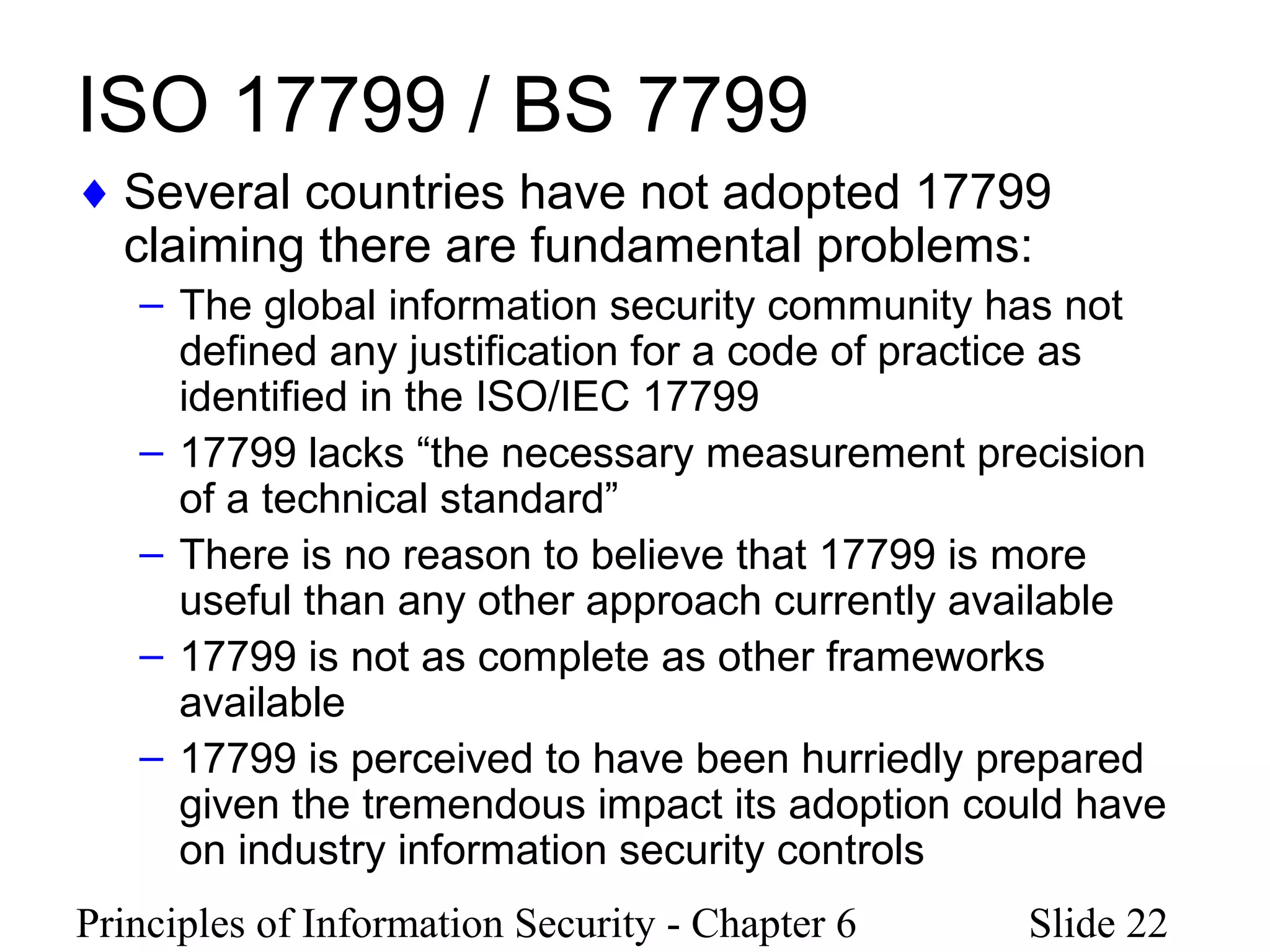 Principles of Information Security - Chapter 6 Slide 22
ISO 17799 / BS 7799
♦ Several countries have not adopted 17799
claiming there are fundamental problems:
– The global information security community has not
defined any justification for a code of practice as
identified in the ISO/IEC 17799
– 17799 lacks “the necessary measurement precision
of a technical standard”
– There is no reason to believe that 17799 is more
useful than any other approach currently available
– 17799 is not as complete as other frameworks
available
– 17799 is perceived to have been hurriedly prepared
given the tremendous impact its adoption could have
on industry information security controls
 