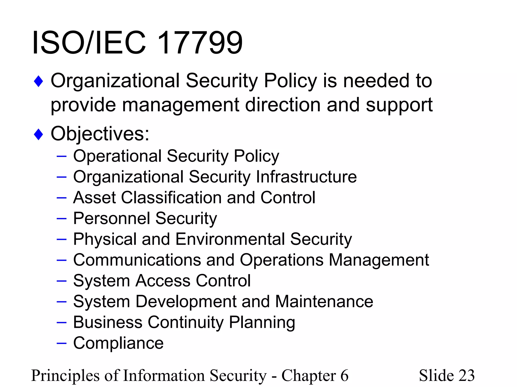 Principles of Information Security - Chapter 6 Slide 23
ISO/IEC 17799
♦ Organizational Security Policy is needed to
provide management direction and support
♦ Objectives:
– Operational Security Policy
– Organizational Security Infrastructure
– Asset Classification and Control
– Personnel Security
– Physical and Environmental Security
– Communications and Operations Management
– System Access Control
– System Development and Maintenance
– Business Continuity Planning
– Compliance
 
