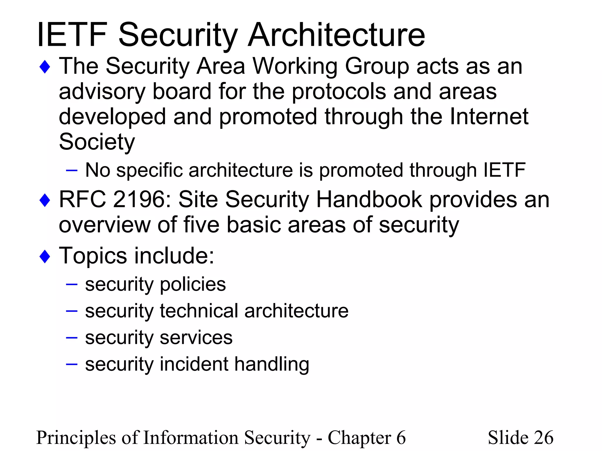 Principles of Information Security - Chapter 6 Slide 26
IETF Security Architecture
♦ The Security Area Working Group acts as an
advisory board for the protocols and areas
developed and promoted through the Internet
Society
– No specific architecture is promoted through IETF
♦ RFC 2196: Site Security Handbook provides an
overview of five basic areas of security
♦ Topics include:
– security policies
– security technical architecture
– security services
– security incident handling
 